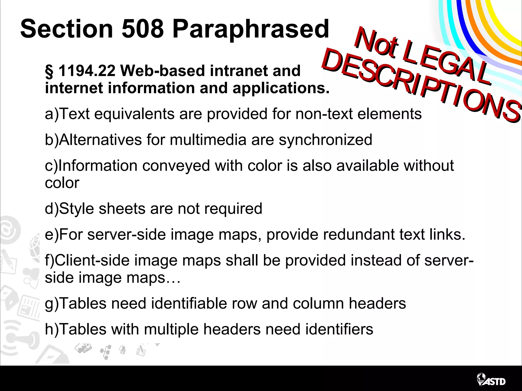 Not LEGAL
Not LEGALDESCRIPTIONS
DESCRIPTIONS
Section 508 Paraphrased
§ 1194.22 Web-based intranet and
internet information and applications.
a)Text equivalents are provided for non-text elements
b)Alternatives for multimedia are synchronized
c)Information conveyed with color is also available without
color
d)Style sheets are not required
e)For server-side image maps, provide redundant text links.
f)Client-side image maps shall be provided instead of server-
side image maps…
g)Tables need identifiable row and column headers
h)Tables with multiple headers need identifiers
 