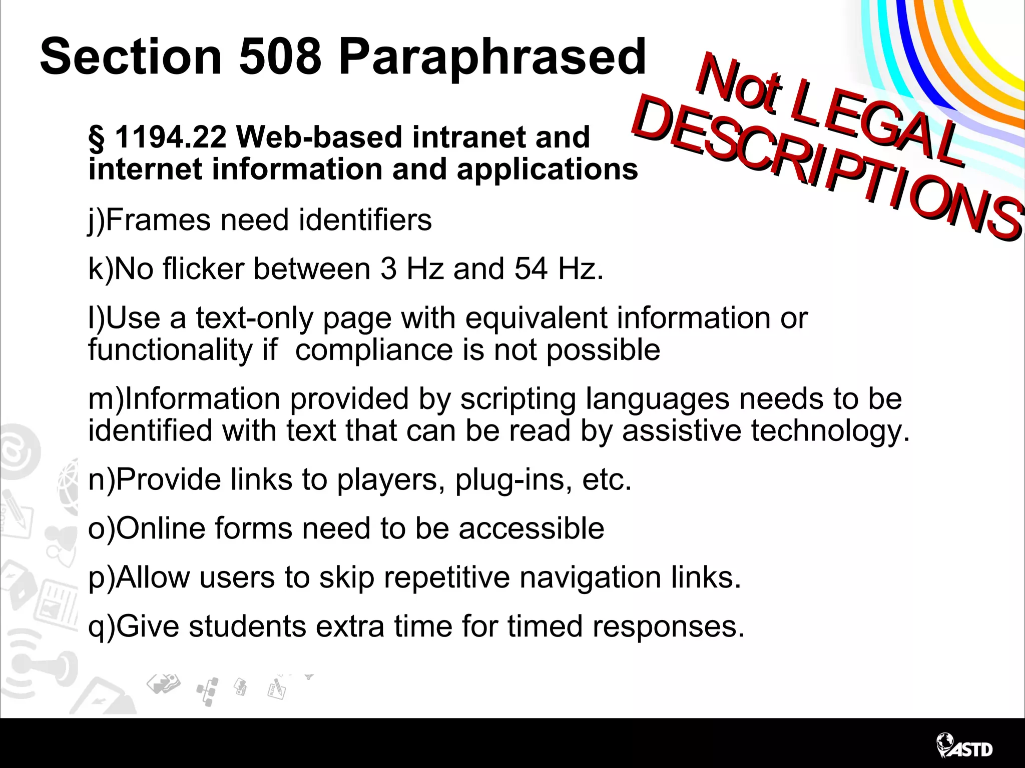 Not LEGAL
Not LEGALDESCRIPTIONS
DESCRIPTIONS
Section 508 Paraphrased
§ 1194.22 Web-based intranet and
internet information and applications
j)Frames need identifiers
k)No flicker between 3 Hz and 54 Hz.
l)Use a text-only page with equivalent information or
functionality if compliance is not possible
m)Information provided by scripting languages needs to be
identified with text that can be read by assistive technology.
n)Provide links to players, plug-ins, etc.
o)Online forms need to be accessible
p)Allow users to skip repetitive navigation links.
q)Give students extra time for timed responses.
 