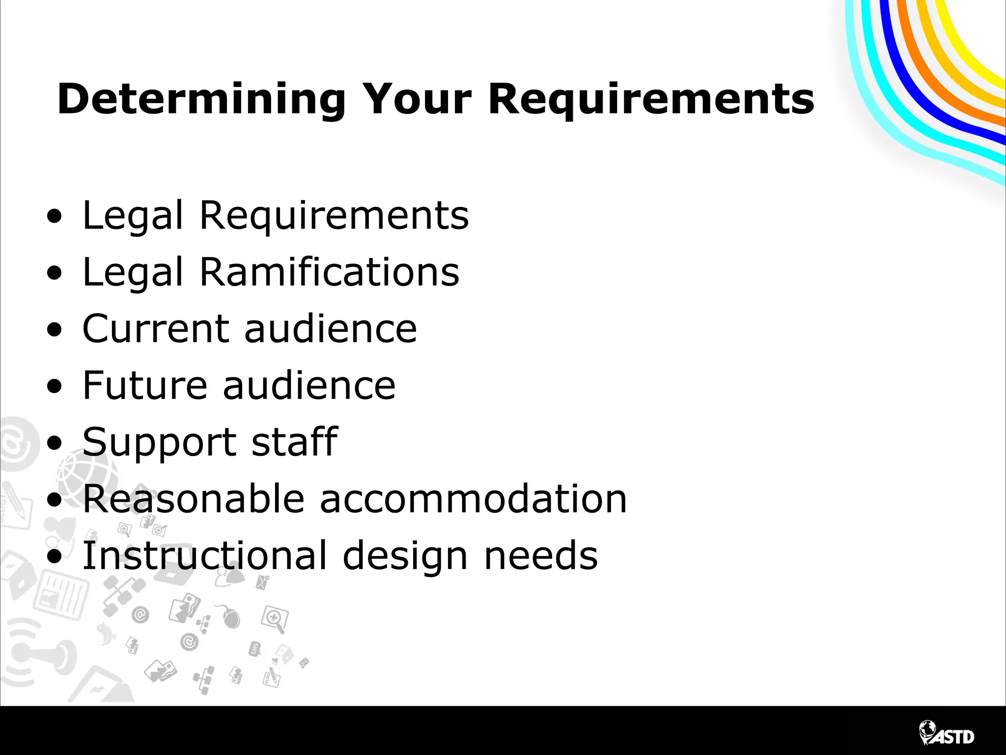 Determining Your Requirements
• Legal Requirements
• Legal Ramifications
• Current audience
• Future audience
• Support staff
• Reasonable accommodation
• Instructional design needs
 