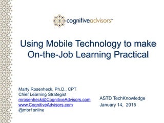 Client logoMarty Rosenheck, Ph.D., CPT
Chief Learning Strategist
mrosenheck@CognitiveAdvisors.com
www.CognitiveAdvisors.com
@mbr1online
TM
Using Mobile Technology to make
On-the-Job Learning Practical
©2014 Cognitive Advisors LLC All Rights Reserved
ASTD TechKnowledge
January 14, 2015
 