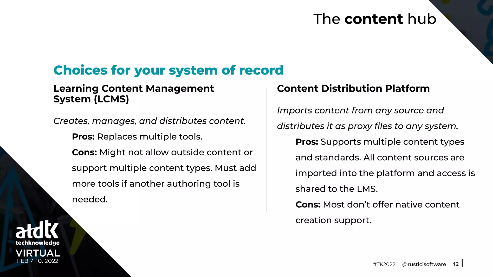 The content hub
Learning Content Management
System (LCMS)
Creates, manages, and distributes content.
Pros: Replaces multiple tools.
Cons: Might not allow outside content or
support multiple content types. Must add
more tools if another authoring tool is
needed.
12
#TK2022 @rusticisoftware
Choices for your system of record
Content Distribution Platform
Imports content from any source and
distributes it as proxy ﬁles to any system.
Pros: Supports multiple content types
and standards. All content sources are
imported into the platform and access is
shared to the LMS.
Cons: Most don’t offer native content
creation support.
 