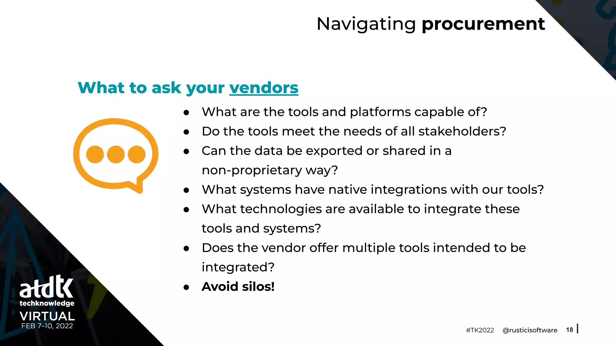 Navigating procurement
● What are the tools and platforms capable of?
● Do the tools meet the needs of all stakeholders?
● Can the data be exported or shared in a
non-proprietary way?
● What systems have native integrations with our tools?
● What technologies are available to integrate these
tools and systems?
● Does the vendor offer multiple tools intended to be
integrated?
● Avoid silos!
18
#TK2022 @rusticisoftware
What to ask your vendors
 