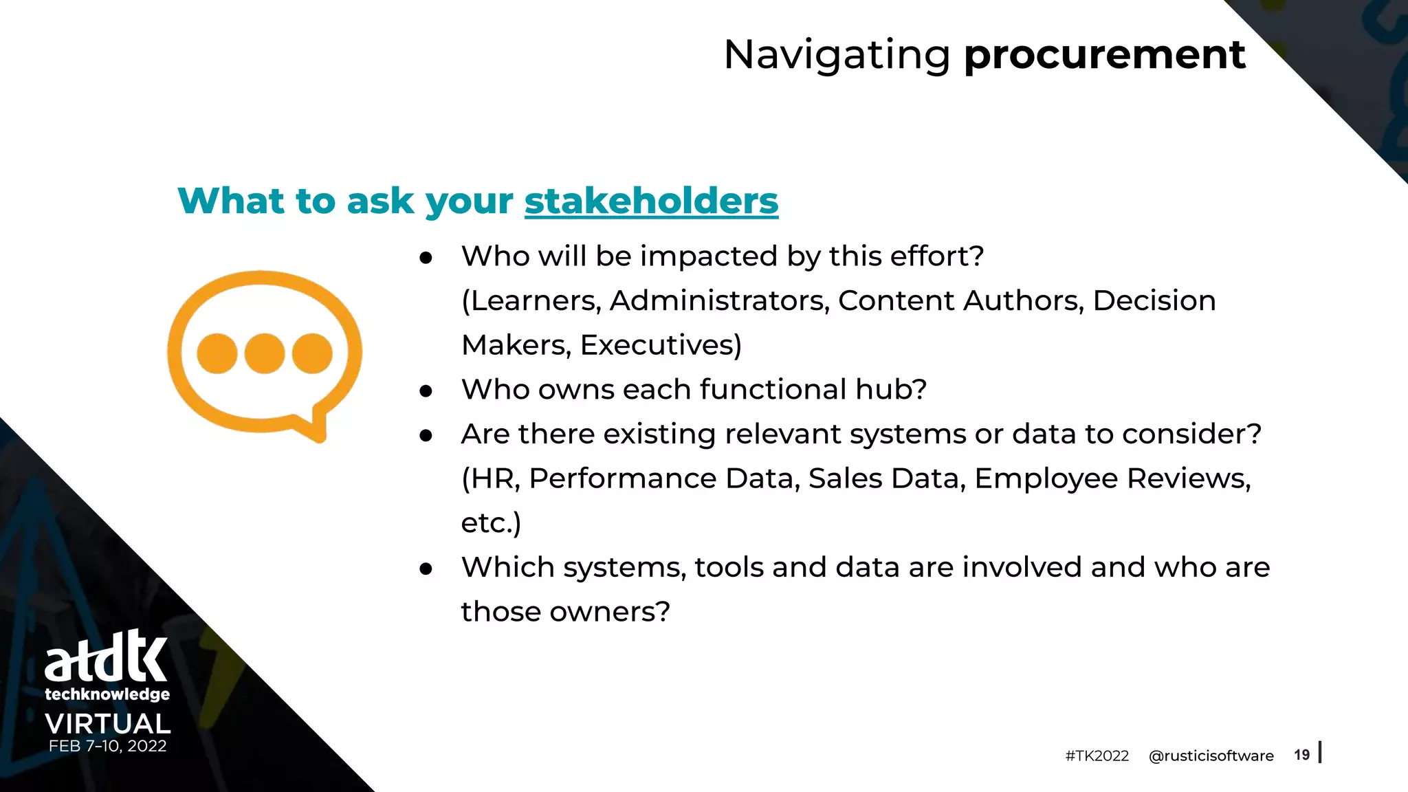 Navigating procurement
● Who will be impacted by this effort?
(Learners, Administrators, Content Authors, Decision
Makers, Executives)
● Who owns each functional hub?
● Are there existing relevant systems or data to consider?
(HR, Performance Data, Sales Data, Employee Reviews,
etc.)
● Which systems, tools and data are involved and who are
those owners?
19
#TK2022 @rusticisoftware
What to ask your stakeholders
 