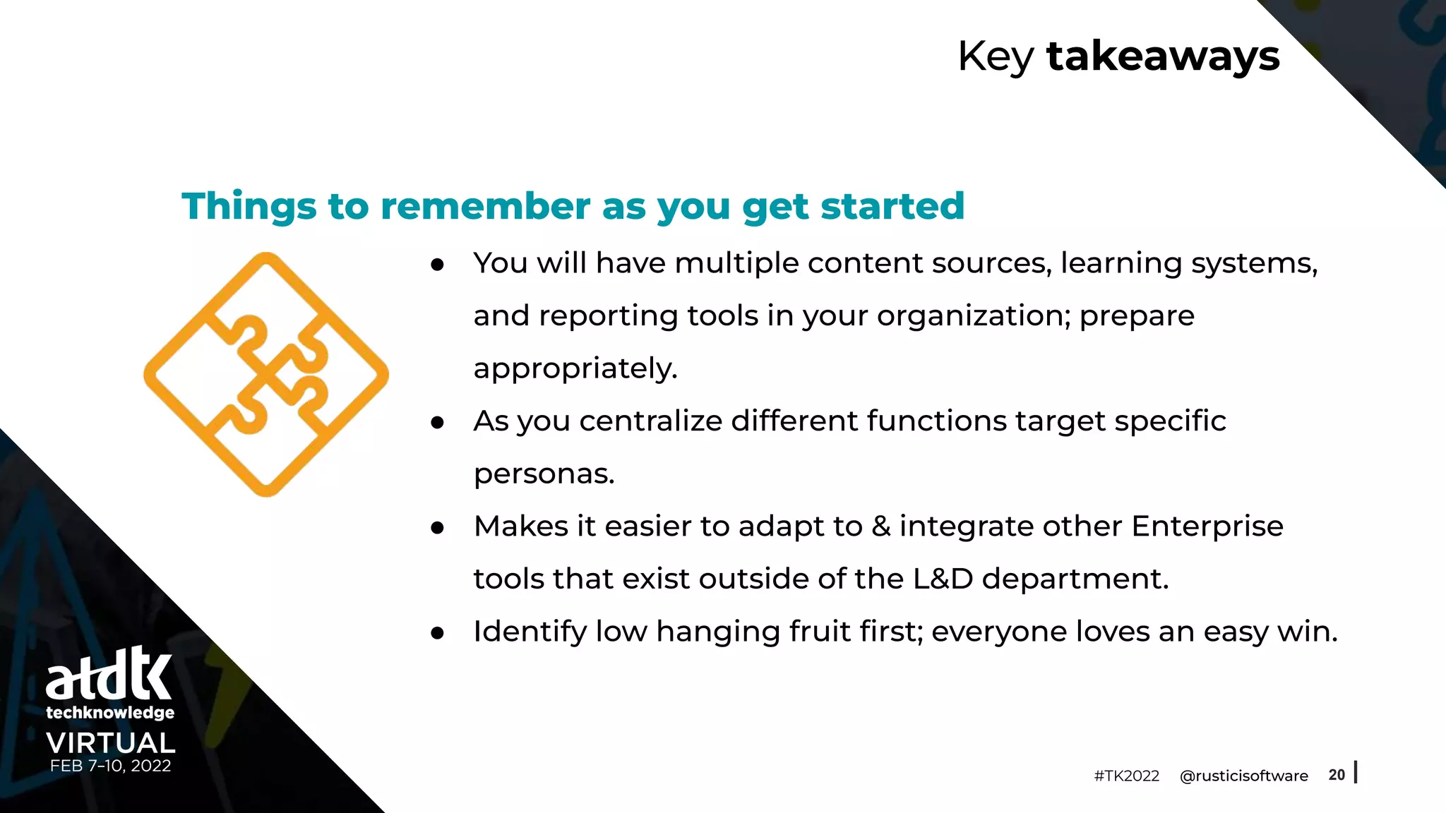 Key takeaways
● You will have multiple content sources, learning systems,
and reporting tools in your organization; prepare
appropriately.
● As you centralize different functions target speciﬁc
personas.
● Makes it easier to adapt to & integrate other Enterprise
tools that exist outside of the L&D department.
● Identify low hanging fruit ﬁrst; everyone loves an easy win.
20
#TK2022 @rusticisoftware
Things to remember as you get started
 