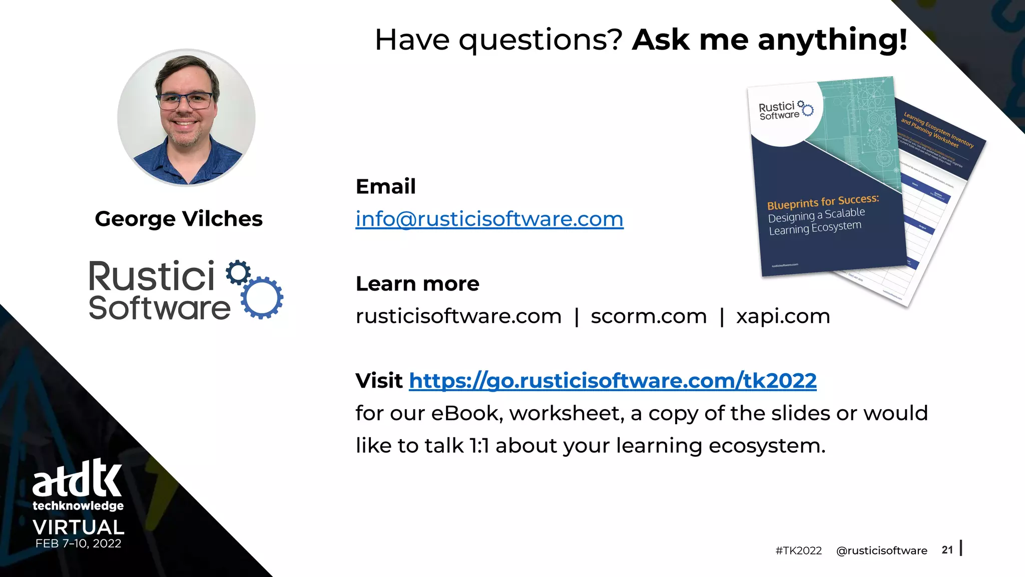 Have questions? Ask me anything!
Email
info@rusticisoftware.com
Learn more
rusticisoftware.com | scorm.com | xapi.com
Visit https://go.rusticisoftware.com/tk2022
for our eBook, worksheet, a copy of the slides or would
like to talk 1:1 about your learning ecosystem.
21
George Vilches
#TK2022 @rusticisoftware
 