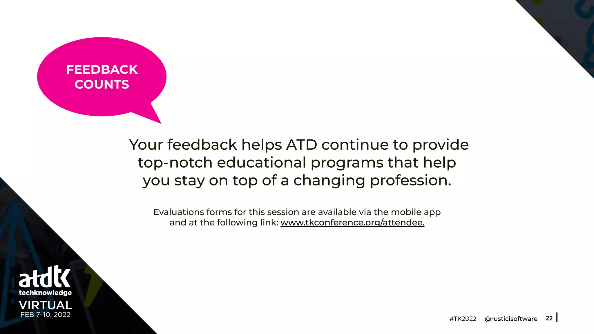 22
Your feedback helps ATD continue to provide
top-notch educational programs that help
you stay on top of a changing profession.
Evaluations forms for this session are available via the mobile app
and at the following link: www.tkconference.org/attendee.
FEEDBACK
COUNTS
#TK2022 @rusticisoftware
 