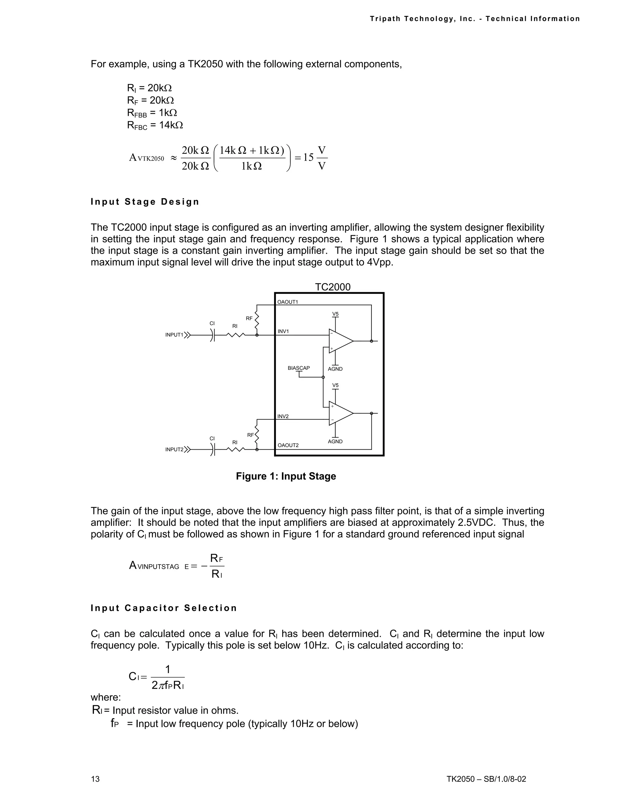 Tr i path Technol ogy, I nc. - Techni cal I nfor m ati on




For example, using a TK2050 with the following external components,

        RI = 20kΩ
        RF = 20kΩ
        RFBB = 1kΩ
        RFBC = 14kΩ

                        20k Ω  14k Ω + 1k Ω )       V
        A VTK2050 ≈                            = 15
                        20k Ω      1k Ω             V


Input Stage Design

The TC2000 input stage is configured as an inverting amplifier, allowing the system designer flexibility
in setting the input stage gain and frequency response. Figure 1 shows a typical application where
the input stage is a constant gain inverting amplifier. The input stage gain should be set so that the
maximum input signal level will drive the input stage output to 4Vpp.

                                                                 TC2000
                                                    OAOUT1

                                                                    V5
                                               RF
                                     CI
                                          RI
                                                    INV1           -
                   INPUT1

                                                                   +


                                                       BIASCAP     AGND


                                                                    V5



                                                                   +

                                                    INV2
                                                                   -


                                               RF
                                     CI
                                          RI                       AGND
                                                    OAOUT2
                   INPUT2




                                           Figure 1: Input Stage


The gain of the input stage, above the low frequency high pass filter point, is that of a simple inverting
amplifier: It should be noted that the input amplifiers are biased at approximately 2.5VDC. Thus, the
polarity of CI must be followed as shown in Figure 1 for a standard ground referenced input signal

                                     RF
        A VINPUTSTAG        E   =−
                                     RI

Input Capacitor Selection

CI can be calculated once a value for RI has been determined. CI and RI determine the input low
frequency pole. Typically this pole is set below 10Hz. CI is calculated according to:

                  1
        CI =
               2π f P R I
where:
RI = Input resistor value in ohms.
    fP = Input low frequency pole (typically 10Hz or below)



13                                                                                            TK2050 – SB/1.0/8-02
 