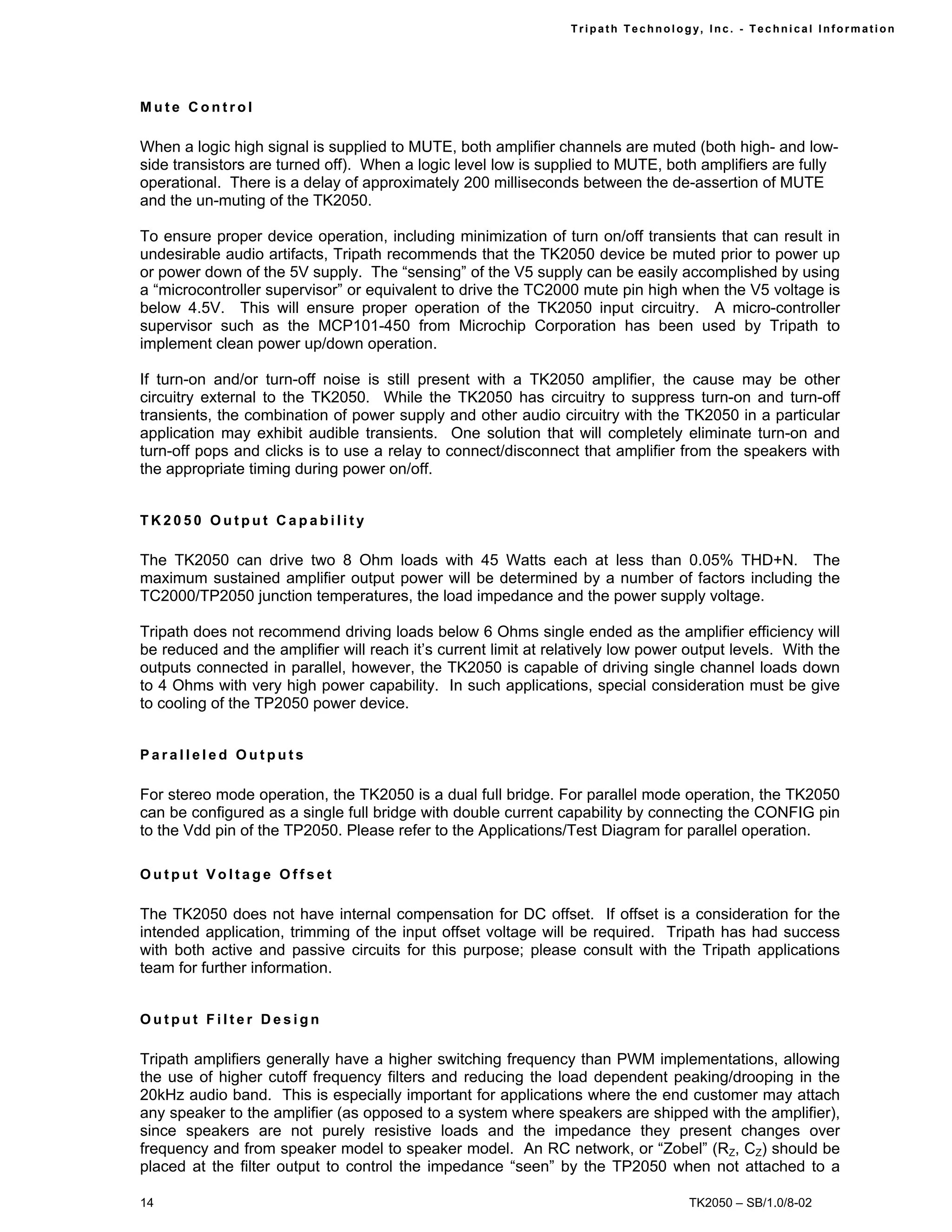 Tr i path Technol ogy, I nc. - Techni cal I nfor m ati on




Mute Control

When a logic high signal is supplied to MUTE, both amplifier channels are muted (both high- and low-
side transistors are turned off). When a logic level low is supplied to MUTE, both amplifiers are fully
operational. There is a delay of approximately 200 milliseconds between the de-assertion of MUTE
and the un-muting of the TK2050.

To ensure proper device operation, including minimization of turn on/off transients that can result in
undesirable audio artifacts, Tripath recommends that the TK2050 device be muted prior to power up
or power down of the 5V supply. The “sensing” of the V5 supply can be easily accomplished by using
a “microcontroller supervisor” or equivalent to drive the TC2000 mute pin high when the V5 voltage is
below 4.5V. This will ensure proper operation of the TK2050 input circuitry. A micro-controller
supervisor such as the MCP101-450 from Microchip Corporation has been used by Tripath to
implement clean power up/down operation.

If turn-on and/or turn-off noise is still present with a TK2050 amplifier, the cause may be other
circuitry external to the TK2050. While the TK2050 has circuitry to suppress turn-on and turn-off
transients, the combination of power supply and other audio circuitry with the TK2050 in a particular
application may exhibit audible transients. One solution that will completely eliminate turn-on and
turn-off pops and clicks is to use a relay to connect/disconnect that amplifier from the speakers with
the appropriate timing during power on/off.


TK2050 Output Capability

The TK2050 can drive two 8 Ohm loads with 45 Watts each at less than 0.05% THD+N. The
maximum sustained amplifier output power will be determined by a number of factors including the
TC2000/TP2050 junction temperatures, the load impedance and the power supply voltage.

Tripath does not recommend driving loads below 6 Ohms single ended as the amplifier efficiency will
be reduced and the amplifier will reach it’s current limit at relatively low power output levels. With the
outputs connected in parallel, however, the TK2050 is capable of driving single channel loads down
to 4 Ohms with very high power capability. In such applications, special consideration must be give
to cooling of the TP2050 power device.


Paralleled Outputs

For stereo mode operation, the TK2050 is a dual full bridge. For parallel mode operation, the TK2050
can be configured as a single full bridge with double current capability by connecting the CONFIG pin
to the Vdd pin of the TP2050. Please refer to the Applications/Test Diagram for parallel operation.

Output Voltage Offset

The TK2050 does not have internal compensation for DC offset. If offset is a consideration for the
intended application, trimming of the input offset voltage will be required. Tripath has had success
with both active and passive circuits for this purpose; please consult with the Tripath applications
team for further information.


Output Filter Design

Tripath amplifiers generally have a higher switching frequency than PWM implementations, allowing
the use of higher cutoff frequency filters and reducing the load dependent peaking/drooping in the
20kHz audio band. This is especially important for applications where the end customer may attach
any speaker to the amplifier (as opposed to a system where speakers are shipped with the amplifier),
since speakers are not purely resistive loads and the impedance they present changes over
frequency and from speaker model to speaker model. An RC network, or “Zobel” (RZ, CZ) should be
placed at the filter output to control the impedance “seen” by the TP2050 when not attached to a

14                                                                                   TK2050 – SB/1.0/8-02
 