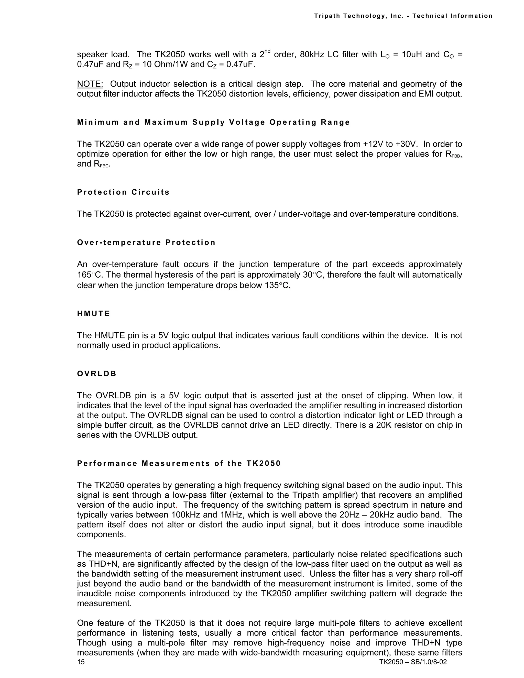 Tr i path Technol ogy, I nc. - Techni cal I nfor m ati on




speaker load. The TK2050 works well with a 2nd order, 80kHz LC filter with LO = 10uH and CO =
0.47uF and RZ = 10 Ohm/1W and CZ = 0.47uF.

NOTE: Output inductor selection is a critical design step. The core material and geometry of the
output filter inductor affects the TK2050 distortion levels, efficiency, power dissipation and EMI output.


Minimum and Maximum Supply Voltage Operating Range

The TK2050 can operate over a wide range of power supply voltages from +12V to +30V. In order to
optimize operation for either the low or high range, the user must select the proper values for RFBB,
and RFBC.


Protection Circuits

The TK2050 is protected against over-current, over / under-voltage and over-temperature conditions.


Over-temperature Protection

An over-temperature fault occurs if the junction temperature of the part exceeds approximately
165°C. The thermal hysteresis of the part is approximately 30°C, therefore the fault will automatically
clear when the junction temperature drops below 135°C.


HMUTE

The HMUTE pin is a 5V logic output that indicates various fault conditions within the device. It is not
normally used in product applications.


OVRLDB

The OVRLDB pin is a 5V logic output that is asserted just at the onset of clipping. When low, it
indicates that the level of the input signal has overloaded the amplifier resulting in increased distortion
at the output. The OVRLDB signal can be used to control a distortion indicator light or LED through a
simple buffer circuit, as the OVRLDB cannot drive an LED directly. There is a 20K resistor on chip in
series with the OVRLDB output.


Performance Measurements of the TK2050

The TK2050 operates by generating a high frequency switching signal based on the audio input. This
signal is sent through a low-pass filter (external to the Tripath amplifier) that recovers an amplified
version of the audio input. The frequency of the switching pattern is spread spectrum in nature and
typically varies between 100kHz and 1MHz, which is well above the 20Hz – 20kHz audio band. The
pattern itself does not alter or distort the audio input signal, but it does introduce some inaudible
components.

The measurements of certain performance parameters, particularly noise related specifications such
as THD+N, are significantly affected by the design of the low-pass filter used on the output as well as
the bandwidth setting of the measurement instrument used. Unless the filter has a very sharp roll-off
just beyond the audio band or the bandwidth of the measurement instrument is limited, some of the
inaudible noise components introduced by the TK2050 amplifier switching pattern will degrade the
measurement.

One feature of the TK2050 is that it does not require large multi-pole filters to achieve excellent
performance in listening tests, usually a more critical factor than performance measurements.
Though using a multi-pole filter may remove high-frequency noise and improve THD+N type
measurements (when they are made with wide-bandwidth measuring equipment), these same filters
15                                                                                   TK2050 – SB/1.0/8-02
 
