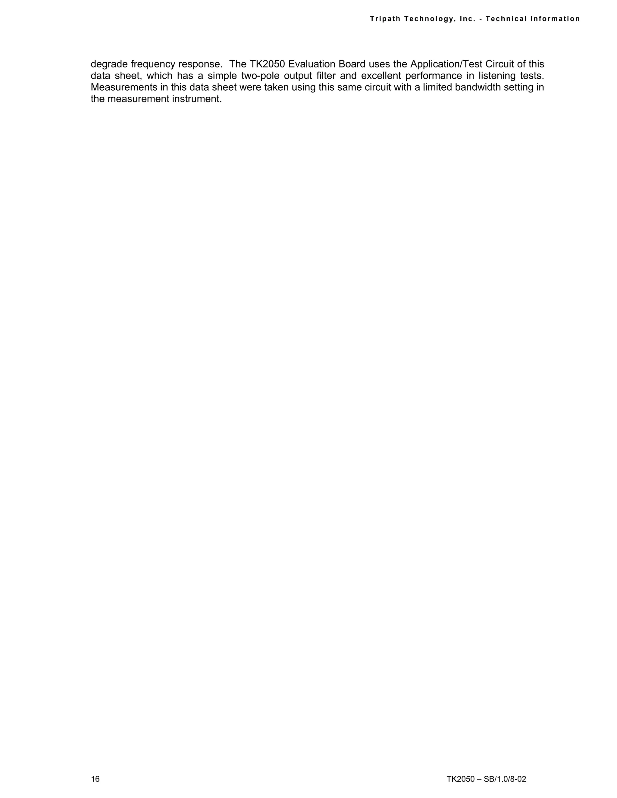 Tr i path Technol ogy, I nc. - Techni cal I nfor m ati on




degrade frequency response. The TK2050 Evaluation Board uses the Application/Test Circuit of this
data sheet, which has a simple two-pole output filter and excellent performance in listening tests.
Measurements in this data sheet were taken using this same circuit with a limited bandwidth setting in
the measurement instrument.




16                                                                                TK2050 – SB/1.0/8-02
 