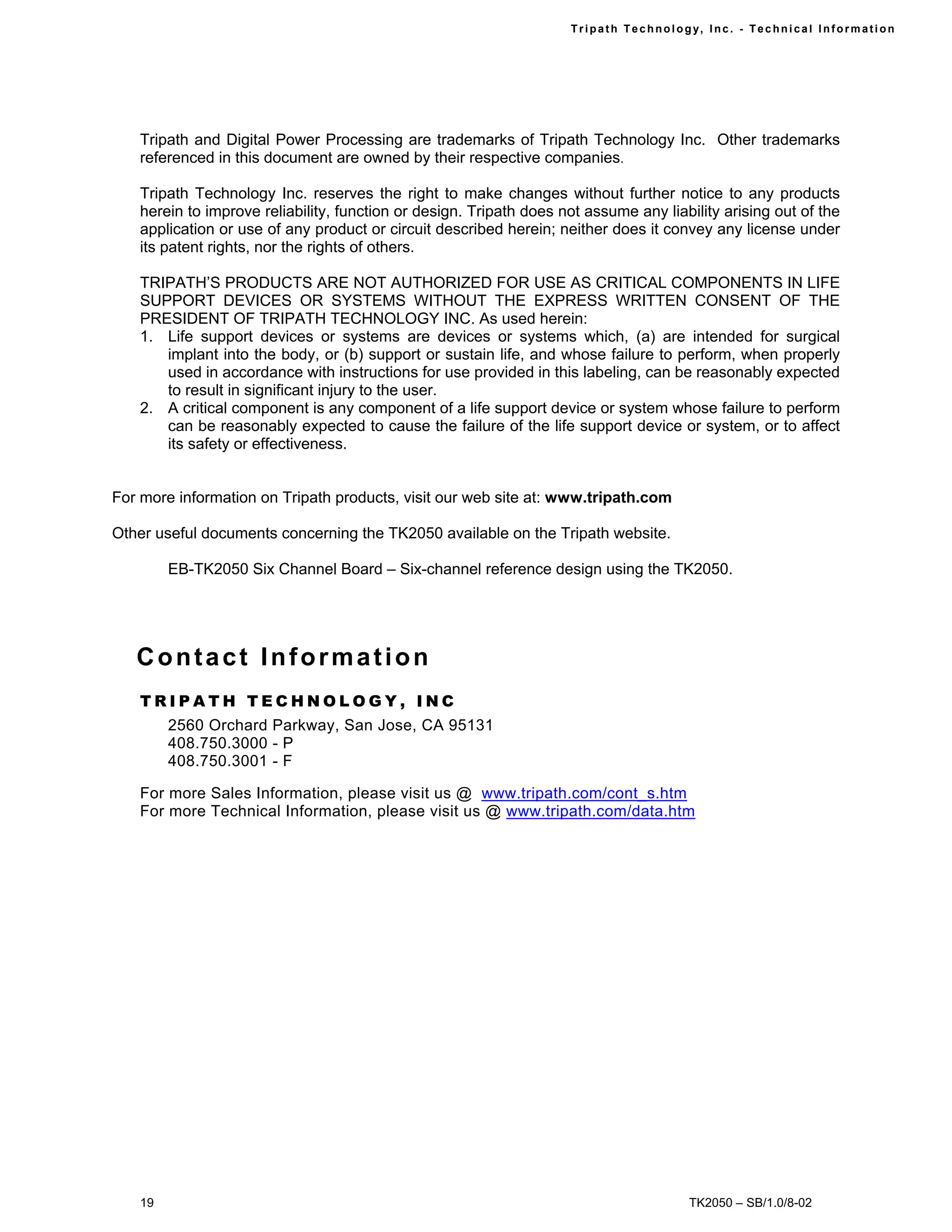 Tr i path Technol ogy, I nc. - Techni cal I nfor m ati on




    Tripath and Digital Power Processing are trademarks of Tripath Technology Inc. Other trademarks
    referenced in this document are owned by their respective companies.

    Tripath Technology Inc. reserves the right to make changes without further notice to any products
    herein to improve reliability, function or design. Tripath does not assume any liability arising out of the
    application or use of any product or circuit described herein; neither does it convey any license under
    its patent rights, nor the rights of others.

    TRIPATH’S PRODUCTS ARE NOT AUTHORIZED FOR USE AS CRITICAL COMPONENTS IN LIFE
    SUPPORT DEVICES OR SYSTEMS WITHOUT THE EXPRESS WRITTEN CONSENT OF THE
    PRESIDENT OF TRIPATH TECHNOLOGY INC. As used herein:
    1. Life support devices or systems are devices or systems which, (a) are intended for surgical
       implant into the body, or (b) support or sustain life, and whose failure to perform, when properly
       used in accordance with instructions for use provided in this labeling, can be reasonably expected
       to result in significant injury to the user.
    2. A critical component is any component of a life support device or system whose failure to perform
       can be reasonably expected to cause the failure of the life support device or system, or to affect
       its safety or effectiveness.


For more information on Tripath products, visit our web site at: www.tripath.com

Other useful documents concerning the TK2050 available on the Tripath website.

         EB-TK2050 Six Channel Board – Six-channel reference design using the TK2050.




   Contact Information
    TRIPATH TECHNOLOGY, INC
         2560 Orchard Parkway, San Jose, CA 95131
         408.750.3000 - P
         408.750.3001 - F

    For more Sales Information, please visit us @ www.tripath.com/cont_s.htm
    For more Technical Information, please visit us @ www.tripath.com/data.htm




    19                                                                                   TK2050 – SB/1.0/8-02
 