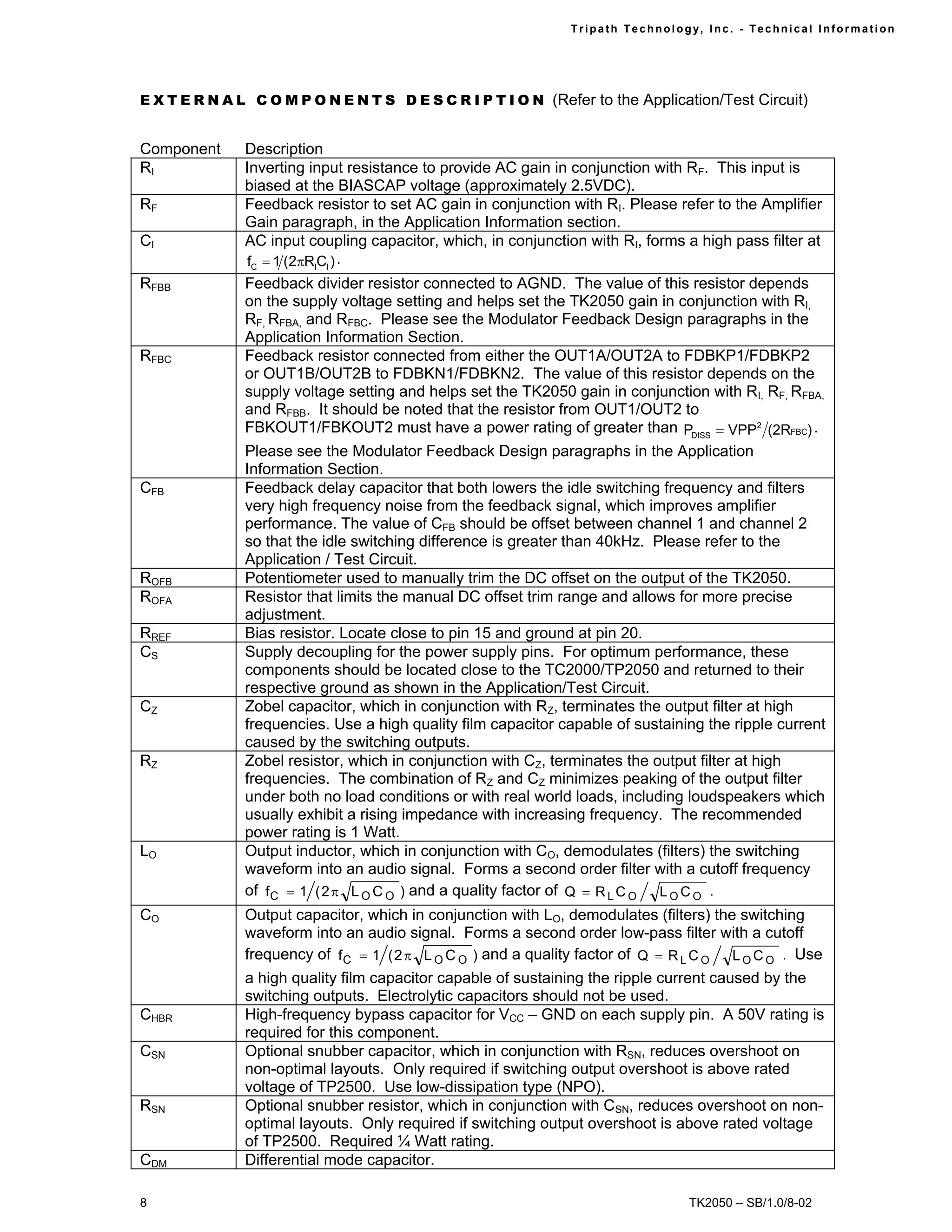 Tr i path Technol ogy, I nc. - Techni cal I nfor m ati on




E X T E R N A L C O M P O N E N T S D E S C R I P T I O N (Refer to the Application/Test Circuit)


Component      Description
RI             Inverting input resistance to provide AC gain in conjunction with RF. This input is
               biased at the BIASCAP voltage (approximately 2.5VDC).
RF             Feedback resistor to set AC gain in conjunction with RI. Please refer to the Amplifier
               Gain paragraph, in the Application Information section.
CI             AC input coupling capacitor, which, in conjunction with RI, forms a high pass filter at
               fC = 1 (2πRICI ) .
RFBB           Feedback divider resistor connected to AGND. The value of this resistor depends
               on the supply voltage setting and helps set the TK2050 gain in conjunction with RI,
               RF, RFBA, and RFBC. Please see the Modulator Feedback Design paragraphs in the
               Application Information Section.
RFBC           Feedback resistor connected from either the OUT1A/OUT2A to FDBKP1/FDBKP2
               or OUT1B/OUT2B to FDBKN1/FDBKN2. The value of this resistor depends on the
               supply voltage setting and helps set the TK2050 gain in conjunction with RI, RF, RFBA,
               and RFBB. It should be noted that the resistor from OUT1/OUT2 to
               FBKOUT1/FBKOUT2 must have a power rating of greater than PDISS = VPP2 (2RFBC) .
               Please see the Modulator Feedback Design paragraphs in the Application
               Information Section.
CFB            Feedback delay capacitor that both lowers the idle switching frequency and filters
               very high frequency noise from the feedback signal, which improves amplifier
               performance. The value of CFB should be offset between channel 1 and channel 2
               so that the idle switching difference is greater than 40kHz. Please refer to the
               Application / Test Circuit.
ROFB           Potentiometer used to manually trim the DC offset on the output of the TK2050.
ROFA           Resistor that limits the manual DC offset trim range and allows for more precise
               adjustment.
RREF           Bias resistor. Locate close to pin 15 and ground at pin 20.
CS             Supply decoupling for the power supply pins. For optimum performance, these
               components should be located close to the TC2000/TP2050 and returned to their
               respective ground as shown in the Application/Test Circuit.
CZ             Zobel capacitor, which in conjunction with RZ, terminates the output filter at high
               frequencies. Use a high quality film capacitor capable of sustaining the ripple current
               caused by the switching outputs.
RZ             Zobel resistor, which in conjunction with CZ, terminates the output filter at high
               frequencies. The combination of RZ and CZ minimizes peaking of the output filter
               under both no load conditions or with real world loads, including loudspeakers which
               usually exhibit a rising impedance with increasing frequency. The recommended
               power rating is 1 Watt.
LO             Output inductor, which in conjunction with CO, demodulates (filters) the switching
               waveform into an audio signal. Forms a second order filter with a cutoff frequency
               of f C = 1 ( 2 π L O C O ) and a quality factor of Q = R L C O L O C O .
CO             Output capacitor, which in conjunction with LO, demodulates (filters) the switching
               waveform into an audio signal. Forms a second order low-pass filter with a cutoff
               frequency of f C = 1 ( 2 π L O C O ) and a quality factor of Q = R L C O L O C O . Use
               a high quality film capacitor capable of sustaining the ripple current caused by the
               switching outputs. Electrolytic capacitors should not be used.
CHBR           High-frequency bypass capacitor for VCC – GND on each supply pin. A 50V rating is
               required for this component.
CSN            Optional snubber capacitor, which in conjunction with RSN, reduces overshoot on
               non-optimal layouts. Only required if switching output overshoot is above rated
               voltage of TP2500. Use low-dissipation type (NPO).
RSN            Optional snubber resistor, which in conjunction with CSN, reduces overshoot on non-
               optimal layouts. Only required if switching output overshoot is above rated voltage
               of TP2500. Required ¼ Watt rating.
CDM            Differential mode capacitor.

8                                                                                   TK2050 – SB/1.0/8-02
 