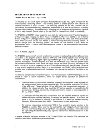 Tr i path Technol ogy, I nc. - Techni cal I nfor m ati on




APPLICATION INFORMATION
TK2050 Basic Amplifier Operation

The TC2000 is a 5V CMOS signal processor that amplifies the audio input signal and converts the
audio signal to a switching pattern. This switching pattern is spread spectrum with a typical idle
switching frequency of about 700kHz. The switching patterns for the two channels are not
synchronized and the idle switching frequencies should differ by at least 40kHz to avoid increasing
the audio band noise floor. The idle frequency difference can be accomplished by offsetting the value
of CFB for each channel. Typical values of CFB are 470pF for channel 1 and 390pF for channel 2.

The TP2050 is a MOSFET output stage that level-shifts the signal processor’s 5V switching patterns
to the power supply voltages and drives the power MOSFETs. The power MOSFETs are N-channel
devices configured in full-bridges and are used to supply power to the output load. The outputs of the
power MOSFETs must be low pass filtered to remove the high frequency switching pattern. A
residual voltage from the switching pattern will remain on the speaker outputs when the
recommended output LC filter is used, but this signal is outside of the audio band and will not affect
audio performance.


Circuit Board Layout

The TK2050 is a power (high current) amplifier that operates at relatively high switching frequencies.
The output of the amplifier switches between VPP and VNN at high speeds while driving large
currents. This high-frequency digital signal is passed through an LC low-pass filter to recover the
amplified audio signal. Since the amplifier must drive the inductive LC output filter and speaker loads,
the amplifier outputs can be pulled above the supply voltage and below ground by the energy in the
output inductance. To avoid subjecting the TK2050 to potentially damaging voltage stress, it is critical
to have a good printed circuit board layout. It is recommended that Tripath’s layout and application
circuit be used for all applications and only be deviated from after careful analysis of the effects of any
changes.

The following components are important to place near their associated TC2000/TP2050 pins and are
ranked in order of layout importance, either for proper device operation or performance
considerations.

      -   The capacitors CHBR provide high frequency bypassing of the amplifier power supplies and
          will serve to reduce spikes across the supply rails. CHBR should be kept within 1/8” (3mm)
          of the VCC pins. Please note that the four VCC pins must be decoupled separately. In
          addition, the voltage rating for CHBR should be 50V as this capacitor is exposed to the full
          supply range. Similarly, capacitor CS (one place) should be located as close as possible to
          the VCC pins on TP2050.

      -   CFB removes very high frequency components from the amplifier feedback signals and
          lowers the output switching frequency by delaying the feedback signals. In addition, the
          value of CFB is different for channel 1 and channel 2 to keep the average switching
          frequency difference greater than 40kHz. This minimizes in-band audio noise.

      -   To minimize noise pickup and minimize THD+N, RFBC should be located as close to the
          TC2000 as possible. Make sure that the routing of the high voltage feedback lines is kept
          far away from the input op amps or significant noise coupling may occur. It is best to shield
          the high voltage feedback lines by using a ground plane around these traces as well as the
          input section.

In general, to enable placement as close to the TC2000/TP2050, and minimize PCB parasitics, the
capacitors listed above should be surface mount types.




11                                                                                   TK2050 – SB/1.0/8-02
 