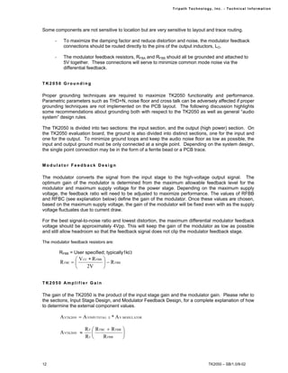 Tr i path Technol ogy, I nc. - Techni cal I nfor m ati on




Some components are not sensitive to location but are very sensitive to layout and trace routing.

      -     To maximize the damping factor and reduce distortion and noise, the modulator feedback
            connections should be routed directly to the pins of the output inductors, LO.

      -     The modulator feedback resistors, RFBA and RFBB should all be grounded and attached to
            5V together. These connections will serve to minimize common mode noise via the
            differential feedback.


TK2050 Grounding

Proper grounding techniques are required to maximize TK2050 functionality and performance.
Parametric parameters such as THD+N, noise floor and cross talk can be adversely affected if proper
grounding techniques are not implemented on the PCB layout. The following discussion highlights
some recommendations about grounding both with respect to the TK2050 as well as general “audio
system” design rules.

The TK2050 is divided into two sections: the input section, and the output (high power) section. On
the TK2050 evaluation board, the ground is also divided into distinct sections, one for the input and
one for the output. To minimize ground loops and keep the audio noise floor as low as possible, the
input and output ground must be only connected at a single point. Depending on the system design,
the single point connection may be in the form of a ferrite bead or a PCB trace.


Modulator Feedback Design

The modulator converts the signal from the input stage to the high-voltage output signal. The
optimum gain of the modulator is determined from the maximum allowable feedback level for the
modulator and maximum supply voltage for the power stage. Depending on the maximum supply
voltage, the feedback ratio will need to be adjusted to maximize performance. The values of RFBB
and RFBC (see explanation below) define the gain of the modulator. Once these values are chosen,
based on the maximum supply voltage, the gain of the modulator will be fixed even with as the supply
voltage fluctuates due to current draw.

For the best signal-to-noise ratio and lowest distortion, the maximum differential modulator feedback
voltage should be approximately 4Vpp. This will keep the gain of the modulator as low as possible
and still allow headroom so that the feedback signal does not clip the modulator feedback stage.

The modulator feedback resistors are:

          RFBB = User specified; typically1kΩ
                   V CC ∗ R FBB   
          R FBC =                  − R FBB
                       2V         


TK2050 Amplifier Gain

The gain of the TK2050 is the product of the input stage gain and the modulator gain. Please refer to
the sections, Input Stage Design, and Modulator Feedback Design, for a complete explanation of how
to determine the external component values.

          A VTK2050 = A VINPUTSTAG   E   * A V MODULATOR

                        R F  R FBC + R FBB 
          A VTK2050 ≈                      
                        RI       R FBB     




12                                                                                 TK2050 – SB/1.0/8-02
 