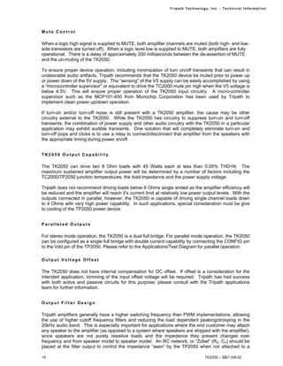 Tr i path Technol ogy, I nc. - Techni cal I nfor m ati on




Mute Control

When a logic high signal is supplied to MUTE, both amplifier channels are muted (both high- and low-
side transistors are turned off). When a logic level low is supplied to MUTE, both amplifiers are fully
operational. There is a delay of approximately 200 milliseconds between the de-assertion of MUTE
and the un-muting of the TK2050.

To ensure proper device operation, including minimization of turn on/off transients that can result in
undesirable audio artifacts, Tripath recommends that the TK2050 device be muted prior to power up
or power down of the 5V supply. The “sensing” of the V5 supply can be easily accomplished by using
a “microcontroller supervisor” or equivalent to drive the TC2000 mute pin high when the V5 voltage is
below 4.5V. This will ensure proper operation of the TK2050 input circuitry. A micro-controller
supervisor such as the MCP101-450 from Microchip Corporation has been used by Tripath to
implement clean power up/down operation.

If turn-on and/or turn-off noise is still present with a TK2050 amplifier, the cause may be other
circuitry external to the TK2050. While the TK2050 has circuitry to suppress turn-on and turn-off
transients, the combination of power supply and other audio circuitry with the TK2050 in a particular
application may exhibit audible transients. One solution that will completely eliminate turn-on and
turn-off pops and clicks is to use a relay to connect/disconnect that amplifier from the speakers with
the appropriate timing during power on/off.


TK2050 Output Capability

The TK2050 can drive two 8 Ohm loads with 45 Watts each at less than 0.05% THD+N. The
maximum sustained amplifier output power will be determined by a number of factors including the
TC2000/TP2050 junction temperatures, the load impedance and the power supply voltage.

Tripath does not recommend driving loads below 6 Ohms single ended as the amplifier efficiency will
be reduced and the amplifier will reach it’s current limit at relatively low power output levels. With the
outputs connected in parallel, however, the TK2050 is capable of driving single channel loads down
to 4 Ohms with very high power capability. In such applications, special consideration must be give
to cooling of the TP2050 power device.


Paralleled Outputs

For stereo mode operation, the TK2050 is a dual full bridge. For parallel mode operation, the TK2050
can be configured as a single full bridge with double current capability by connecting the CONFIG pin
to the Vdd pin of the TP2050. Please refer to the Applications/Test Diagram for parallel operation.

Output Voltage Offset

The TK2050 does not have internal compensation for DC offset. If offset is a consideration for the
intended application, trimming of the input offset voltage will be required. Tripath has had success
with both active and passive circuits for this purpose; please consult with the Tripath applications
team for further information.


Output Filter Design

Tripath amplifiers generally have a higher switching frequency than PWM implementations, allowing
the use of higher cutoff frequency filters and reducing the load dependent peaking/drooping in the
20kHz audio band. This is especially important for applications where the end customer may attach
any speaker to the amplifier (as opposed to a system where speakers are shipped with the amplifier),
since speakers are not purely resistive loads and the impedance they present changes over
frequency and from speaker model to speaker model. An RC network, or “Zobel” (RZ, CZ) should be
placed at the filter output to control the impedance “seen” by the TP2050 when not attached to a

14                                                                                   TK2050 – SB/1.0/8-02
 