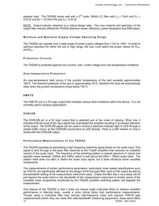 Tr i path Technol ogy, I nc. - Techni cal I nfor m ati on




speaker load. The TK2050 works well with a 2nd order, 80kHz LC filter with LO = 10uH and CO =
0.47uF and RZ = 10 Ohm/1W and CZ = 0.47uF.

NOTE: Output inductor selection is a critical design step. The core material and geometry of the
output filter inductor affects the TK2050 distortion levels, efficiency, power dissipation and EMI output.


Minimum and Maximum Supply Voltage Operating Range

The TK2050 can operate over a wide range of power supply voltages from +12V to +30V. In order to
optimize operation for either the low or high range, the user must select the proper values for RFBB,
and RFBC.


Protection Circuits

The TK2050 is protected against over-current, over / under-voltage and over-temperature conditions.


Over-temperature Protection

An over-temperature fault occurs if the junction temperature of the part exceeds approximately
165°C. The thermal hysteresis of the part is approximately 30°C, therefore the fault will automatically
clear when the junction temperature drops below 135°C.


HMUTE

The HMUTE pin is a 5V logic output that indicates various fault conditions within the device. It is not
normally used in product applications.


OVRLDB

The OVRLDB pin is a 5V logic output that is asserted just at the onset of clipping. When low, it
indicates that the level of the input signal has overloaded the amplifier resulting in increased distortion
at the output. The OVRLDB signal can be used to control a distortion indicator light or LED through a
simple buffer circuit, as the OVRLDB cannot drive an LED directly. There is a 20K resistor on chip in
series with the OVRLDB output.


Performance Measurements of the TK2050

The TK2050 operates by generating a high frequency switching signal based on the audio input. This
signal is sent through a low-pass filter (external to the Tripath amplifier) that recovers an amplified
version of the audio input. The frequency of the switching pattern is spread spectrum in nature and
typically varies between 100kHz and 1MHz, which is well above the 20Hz – 20kHz audio band. The
pattern itself does not alter or distort the audio input signal, but it does introduce some inaudible
components.

The measurements of certain performance parameters, particularly noise related specifications such
as THD+N, are significantly affected by the design of the low-pass filter used on the output as well as
the bandwidth setting of the measurement instrument used. Unless the filter has a very sharp roll-off
just beyond the audio band or the bandwidth of the measurement instrument is limited, some of the
inaudible noise components introduced by the TK2050 amplifier switching pattern will degrade the
measurement.

One feature of the TK2050 is that it does not require large multi-pole filters to achieve excellent
performance in listening tests, usually a more critical factor than performance measurements.
Though using a multi-pole filter may remove high-frequency noise and improve THD+N type
measurements (when they are made with wide-bandwidth measuring equipment), these same filters
15                                                                                   TK2050 – SB/1.0/8-02
 