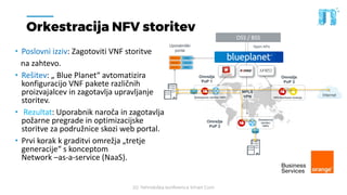20. Tehnološka konferenca Smart Com
Orkestracija NFV storitev
• Poslovni izziv: Zagotoviti VNF storitve
na zahtevo.
• Rešitev: „ Blue Planet“ avtomatizira
konfiguracijo VNF pakete različnih
proizvajalcev in zagotavlja upravljanje
storitev.
• Rezultat: Uporabnik naroča in zagotavlja
požarne pregrade in optimizacijske
storitve za podružnice skozi web portal.
• Prvi korak k graditvi omrežja „tretje
generacije“ s konceptom
Network –as-a-service (NaaS).
OSS / BSS
Open APIs
Omrežje
PoP 1
Omrežje
PoP 2
Omrežje
PoP 3
InternetDostopovne storitve VNFs
Dostopovna
storitev
VNFs
VPN Storitvene funkcije
Uporabniški
portal
MPLS
VPN
 