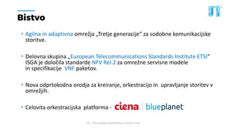 20. Tehnološka konferenca Smart Com
Bistvo
• Agilna in adaptivna omrežja „Tretje generacije“ za sodobne komunikacijske
storitve.
• Delovna skupina „European Telecommunications Standards Institute ETSI“
ISGA je določila standarde NFV Rel.2 za omrežne servisne modele
in specifikacije VNF paketov.
• Nova odprtokodna orodja za kreiranje, orkestracijo in upravljanje storitev v
omrežjih.
• Celovita orkestracijska platforma -
 