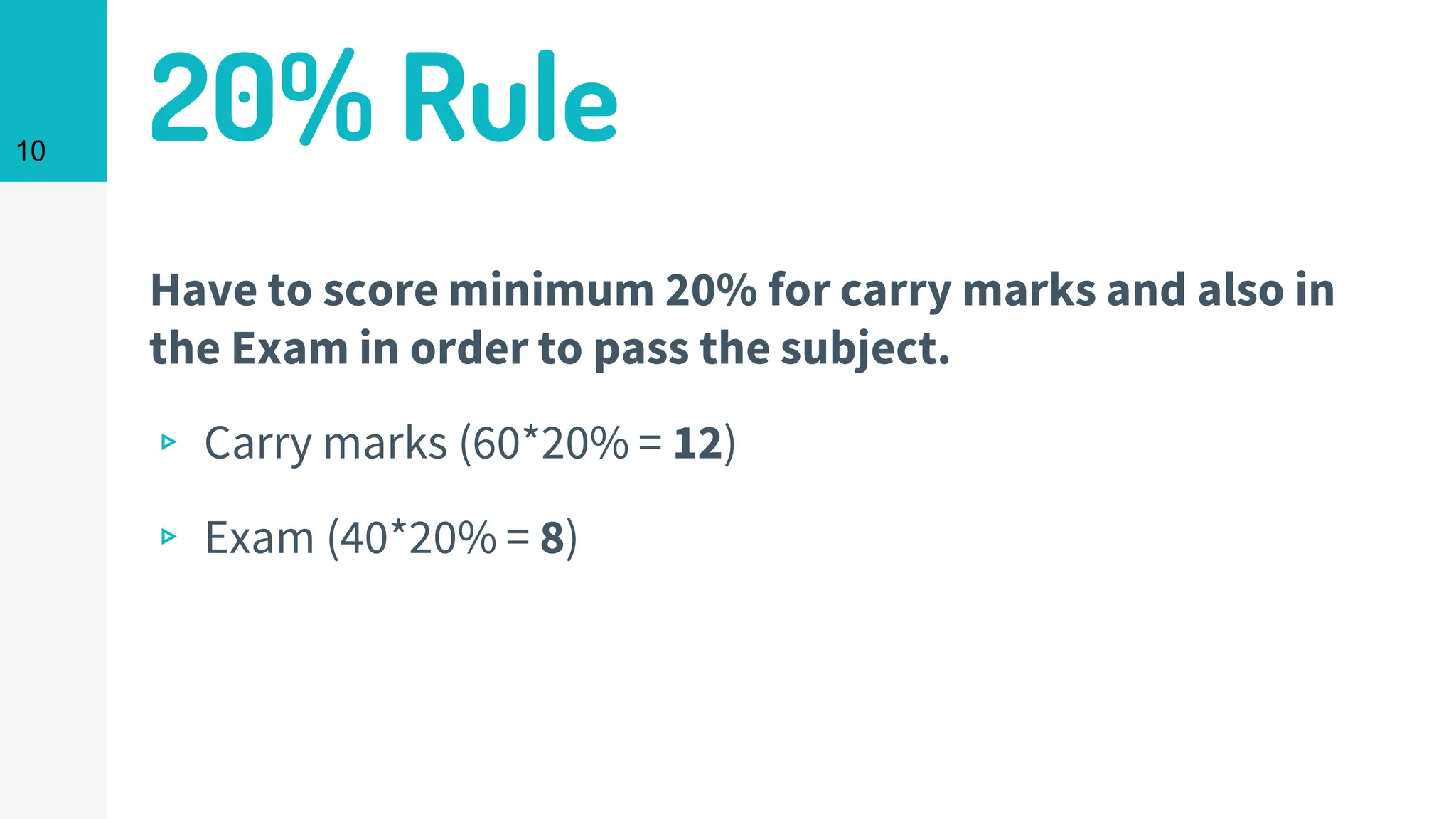 20% Rule
Have to score minimum 20% for carry marks and also in
the Exam in order to pass the subject.
▹ Carry marks (60*20% = 12)
▹ Exam (40*20% = 8)
10
 