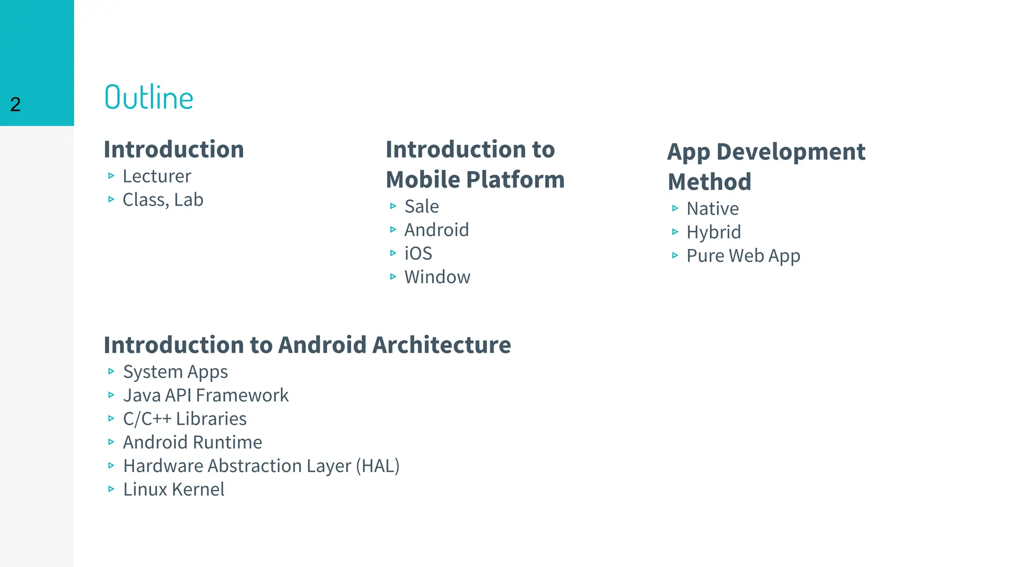 Outline
Introduction
▹Lecturer
▹Class, Lab
Introduction to Android Architecture
▹ System Apps
▹ Java API Framework
▹ C/C++ Libraries
▹ Android Runtime
▹ Hardware Abstraction Layer (HAL)
▹ Linux Kernel
Introduction to
Mobile Platform
▹Sale
▹Android
▹iOS
▹Window
App Development
Method
▹Native
▹Hybrid
▹Pure Web App
2
 
