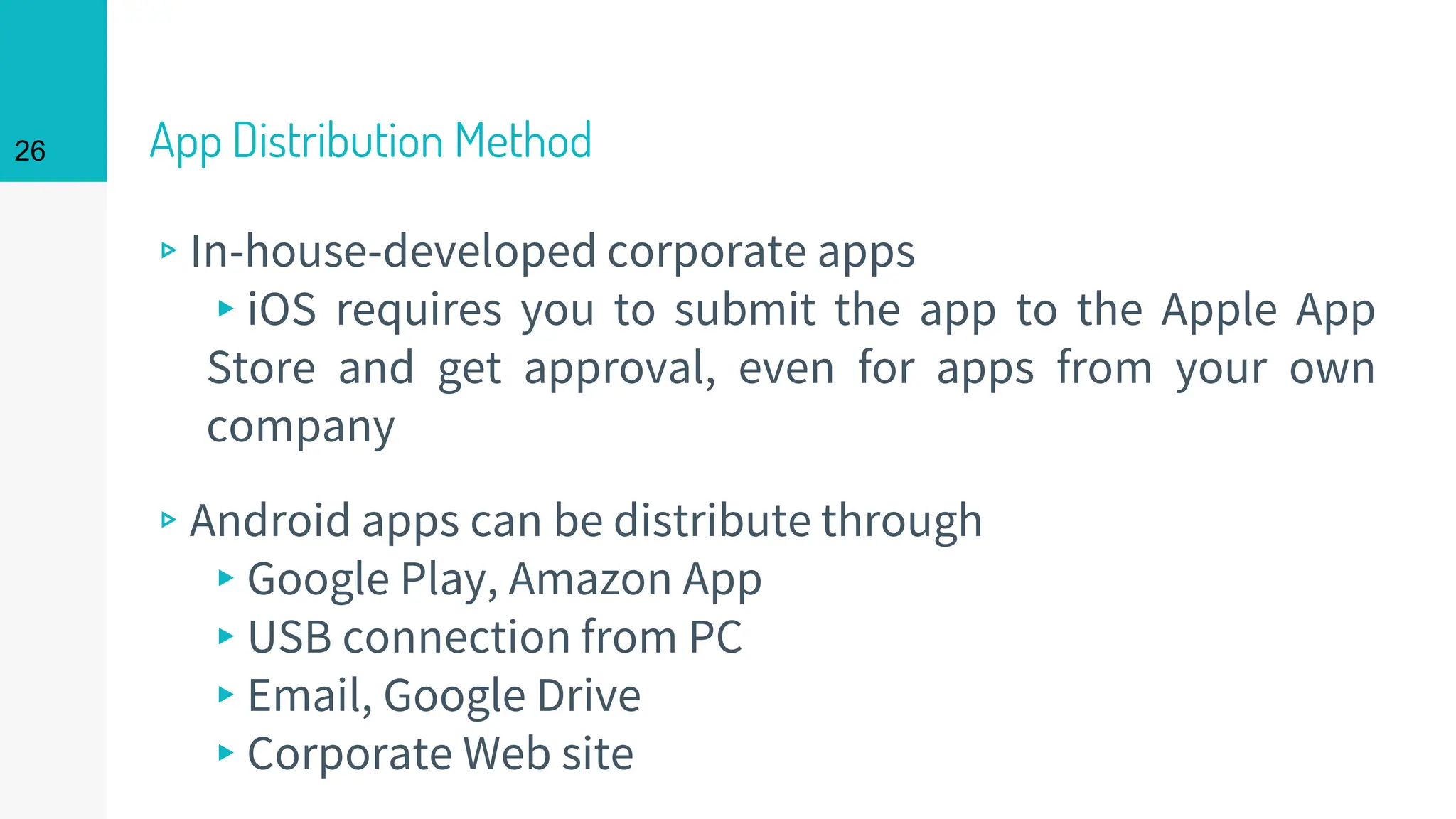 App Distribution Method
▹In-house-developed corporate apps
▸iOS requires you to submit the app to the Apple App
Store and get approval, even for apps from your own
company
▹Android apps can be distribute through
▸Google Play, Amazon App
▸USB connection from PC
▸Email, Google Drive
▸Corporate Web site
26
 