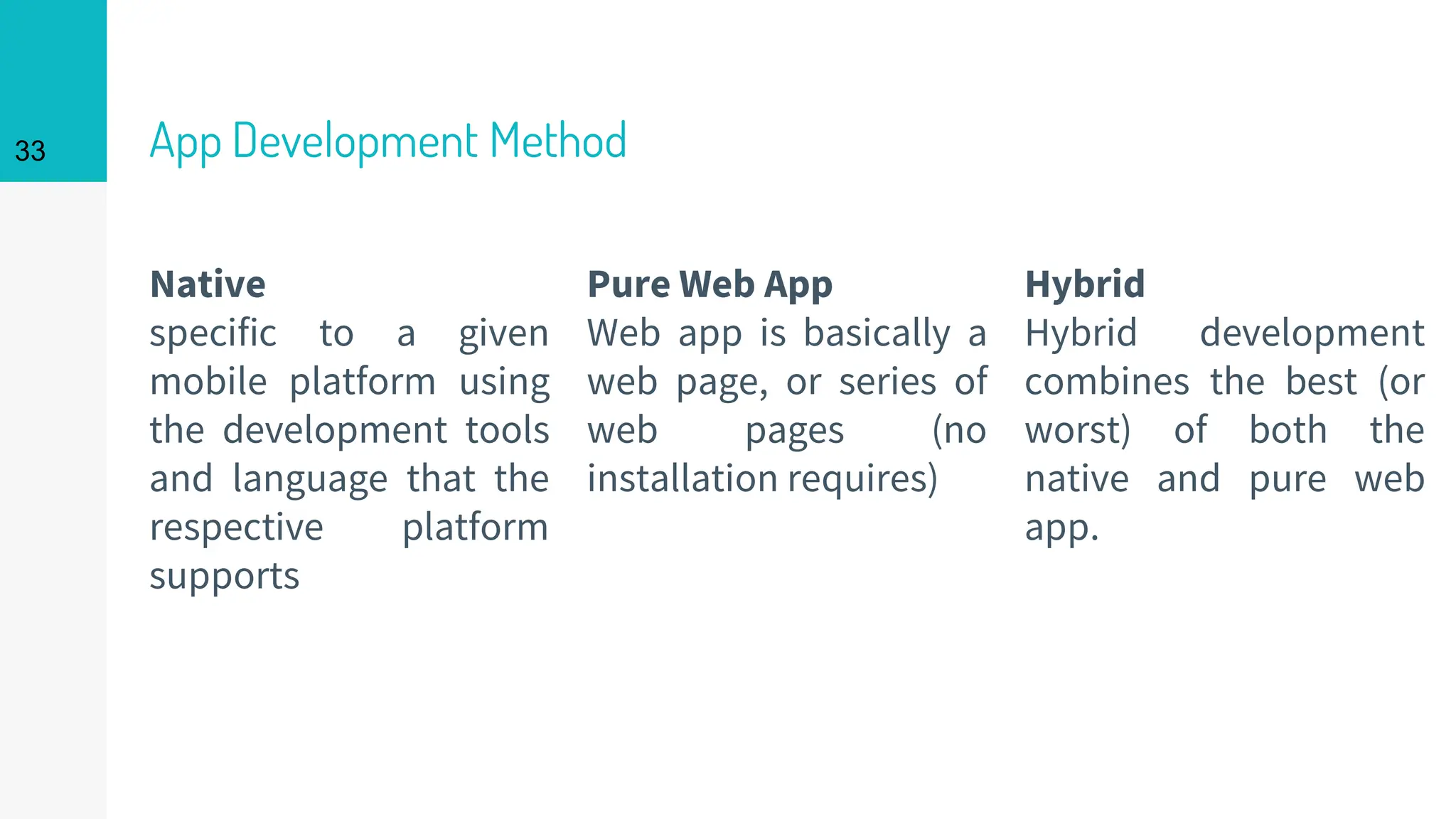 Native
specific to a given
mobile platform using
the development tools
and language that the
respective platform
supports
App Development Method
Pure Web App
Web app is basically a
web page, or series of
web pages (no
installation requires)
33
Hybrid
Hybrid development
combines the best (or
worst) of both the
native and pure web
app.
 