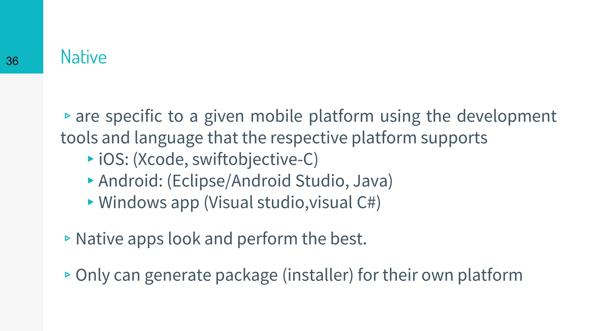 Native
▹are specific to a given mobile platform using the development
tools and language that the respective platform supports
▸iOS: (Xcode, swiftobjective-C)
▸Android: (Eclipse/Android Studio, Java)
▸Windows app (Visual studio,visual C#)
▹Native apps look and perform the best.
▹Only can generate package (installer) for their own platform
36
 