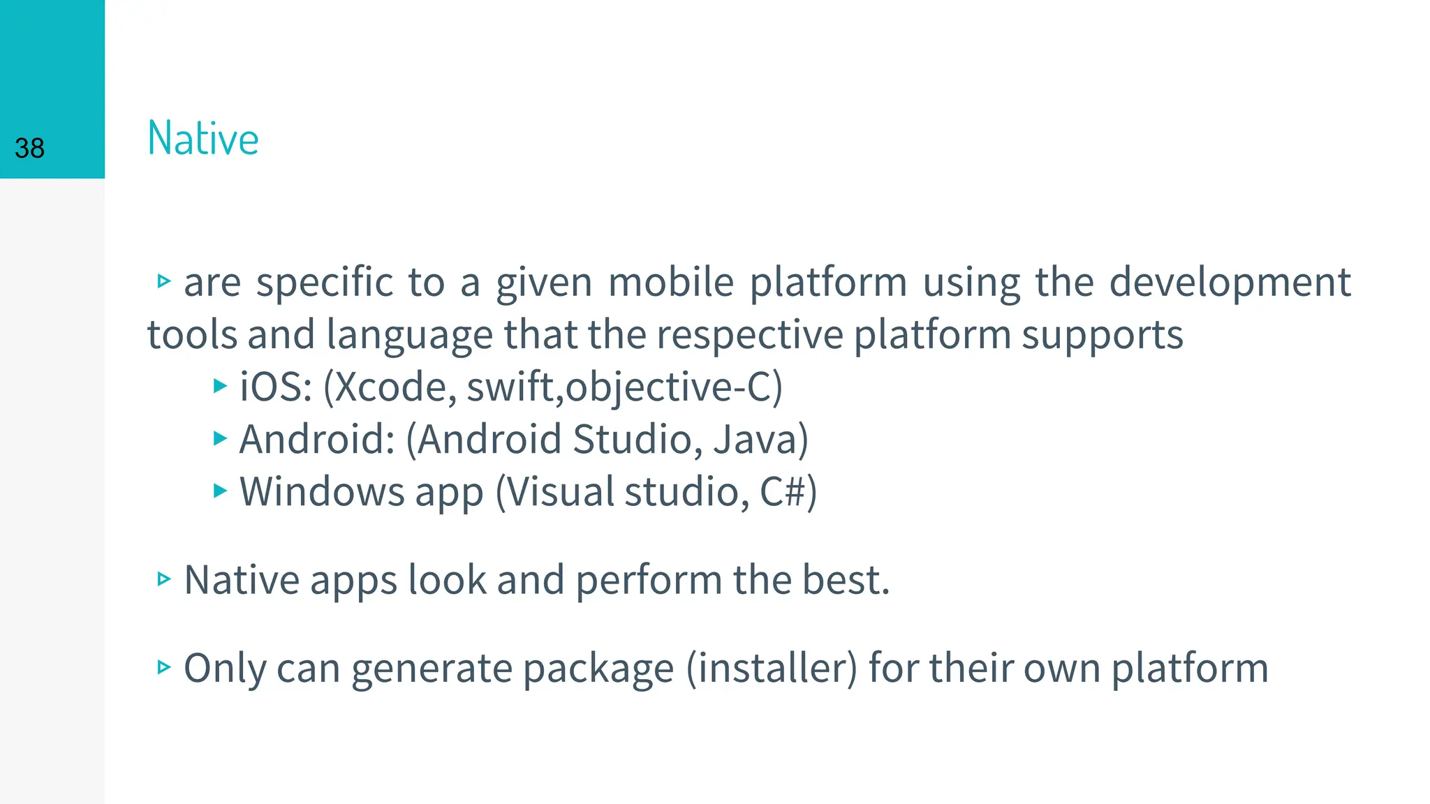 Native
▹are specific to a given mobile platform using the development
tools and language that the respective platform supports
▸iOS: (Xcode, swift,objective-C)
▸Android: (Android Studio, Java)
▸Windows app (Visual studio, C#)
▹Native apps look and perform the best.
▹Only can generate package (installer) for their own platform
38
 