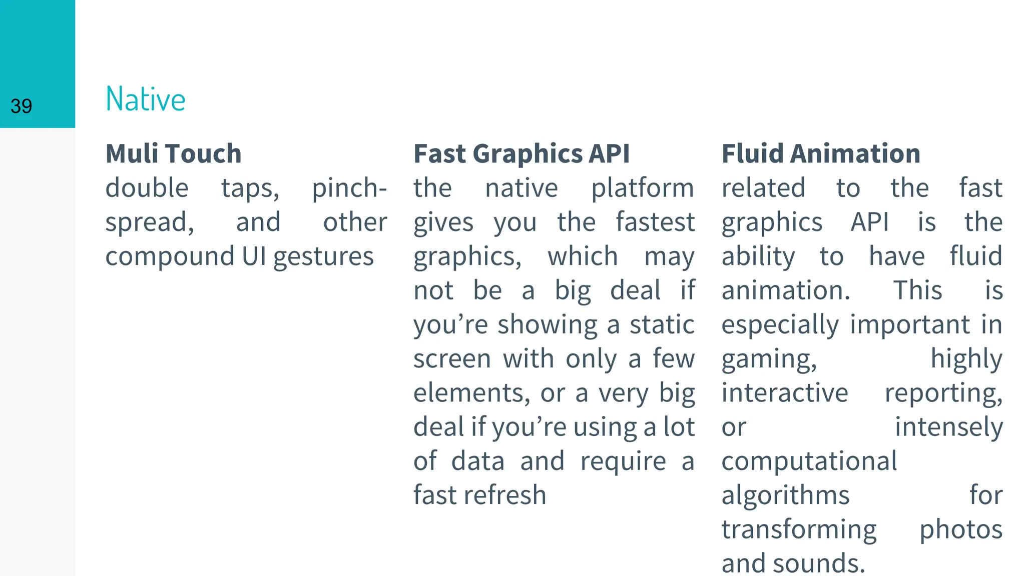 Muli Touch
double taps, pinch-
spread, and other
compound UI gestures
Native
Fast Graphics API
the native platform
gives you the fastest
graphics, which may
not be a big deal if
you’re showing a static
screen with only a few
elements, or a very big
deal if you’re using a lot
of data and require a
fast refresh
39
Fluid Animation
related to the fast
graphics API is the
ability to have fluid
animation. This is
especially important in
gaming, highly
interactive reporting,
or intensely
computational
algorithms for
transforming photos
and sounds.
 