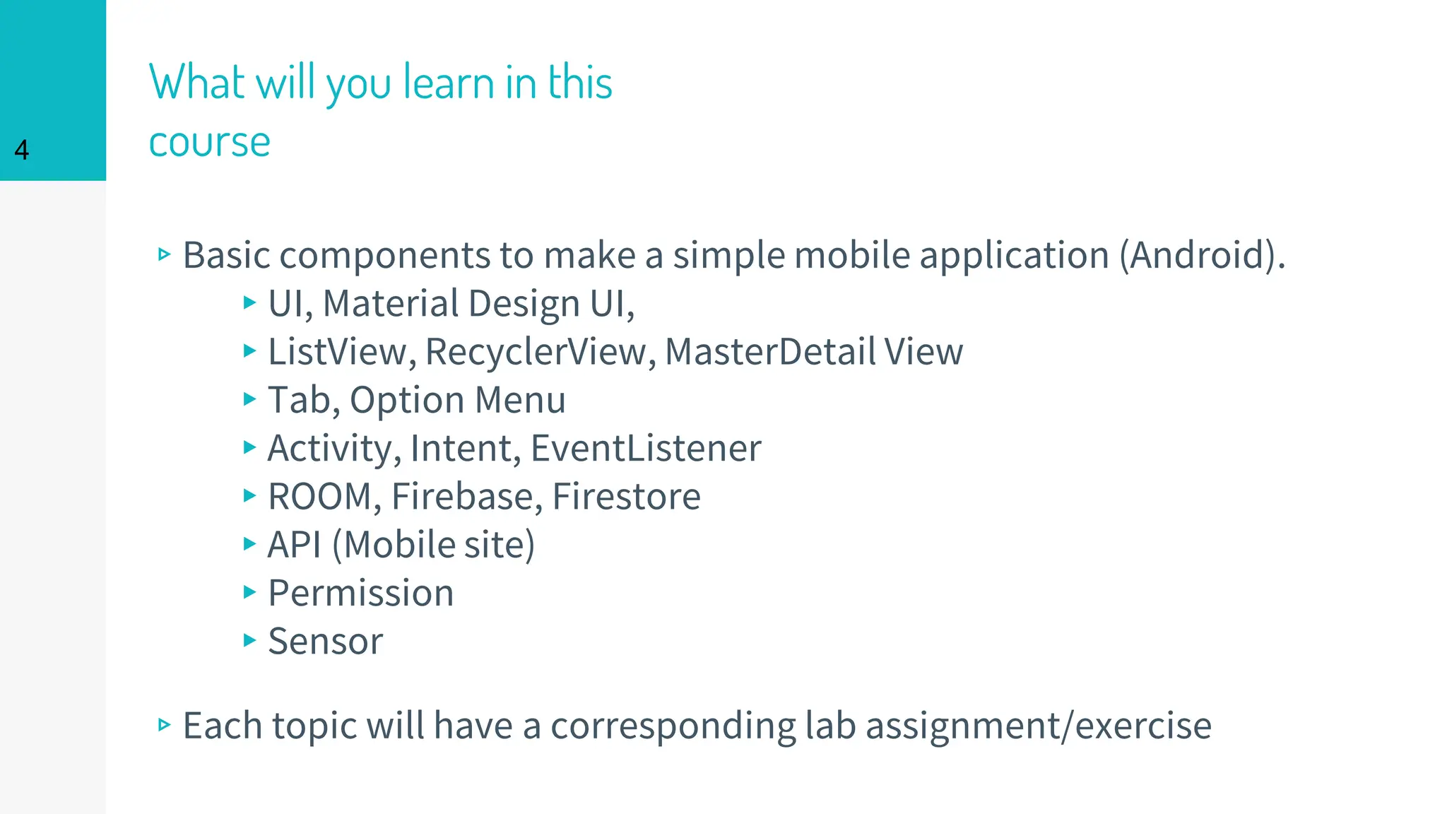 What will you learn in this
course
▹Basic components to make a simple mobile application (Android).
▸UI, Material Design UI,
▸ListView, RecyclerView, MasterDetail View
▸Tab, Option Menu
▸Activity, Intent, EventListener
▸ROOM, Firebase, Firestore
▸API (Mobile site)
▸Permission
▸Sensor
▹Each topic will have a corresponding lab assignment/exercise
4
 