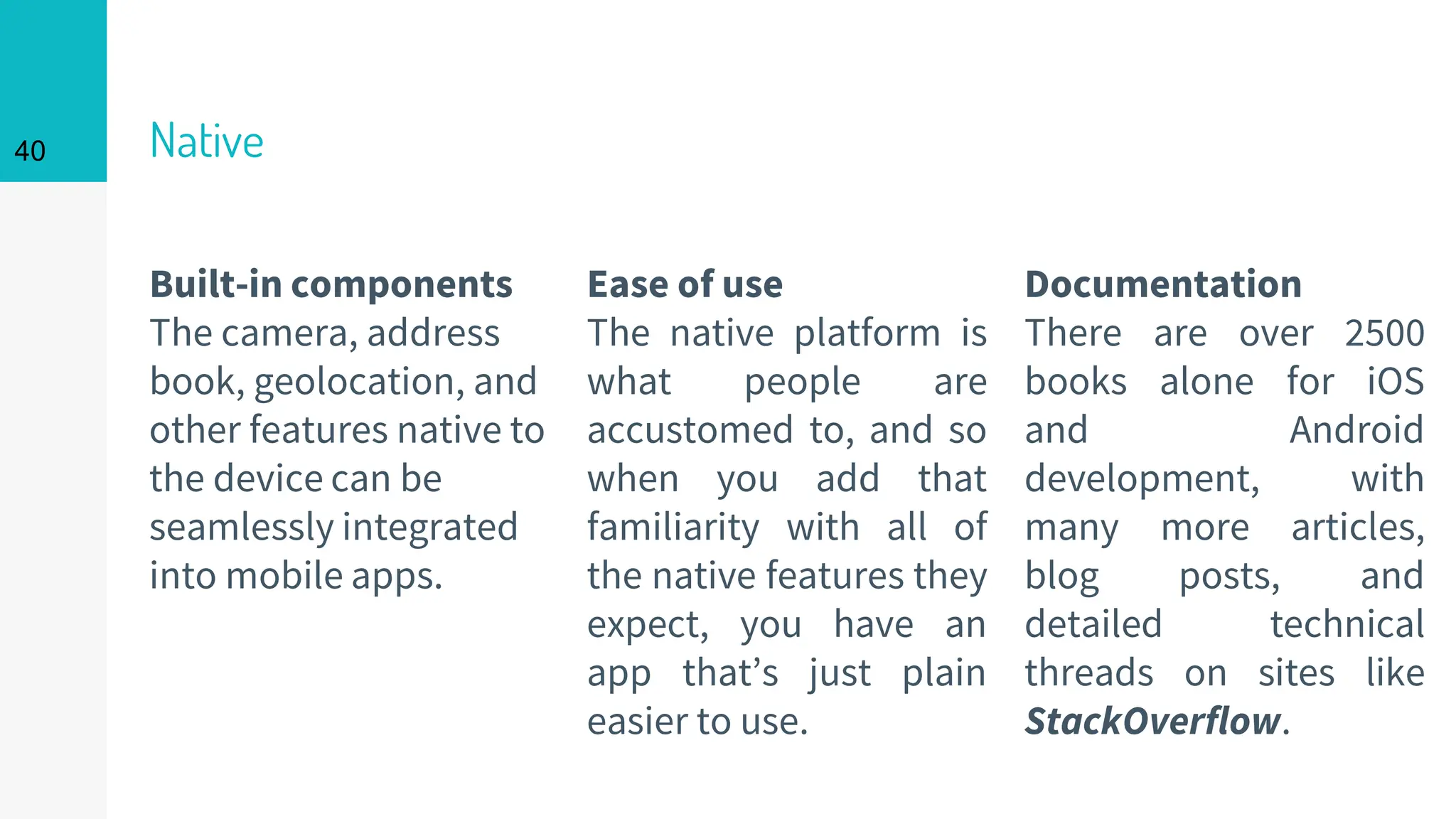 Built-in components
The camera, address
book, geolocation, and
other features native to
the device can be
seamlessly integrated
into mobile apps.
Native
Ease of use
The native platform is
what people are
accustomed to, and so
when you add that
familiarity with all of
the native features they
expect, you have an
app that’s just plain
easier to use.
40
Documentation
There are over 2500
books alone for iOS
and Android
development, with
many more articles,
blog posts, and
detailed technical
threads on sites like
StackOverflow.
 
