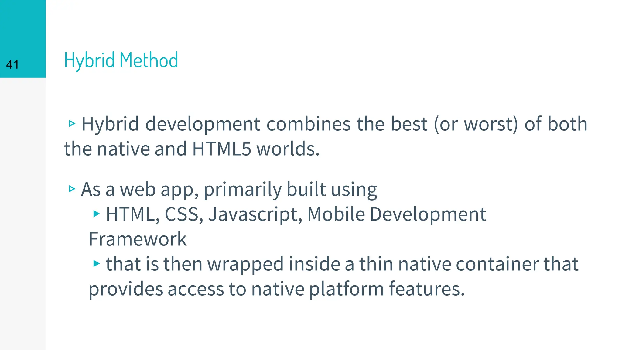 Hybrid Method
▹Hybrid development combines the best (or worst) of both
the native and HTML5 worlds.
▹As a web app, primarily built using
▸HTML, CSS, Javascript, Mobile Development
Framework
▸that is then wrapped inside a thin native container that
provides access to native platform features.
41
 