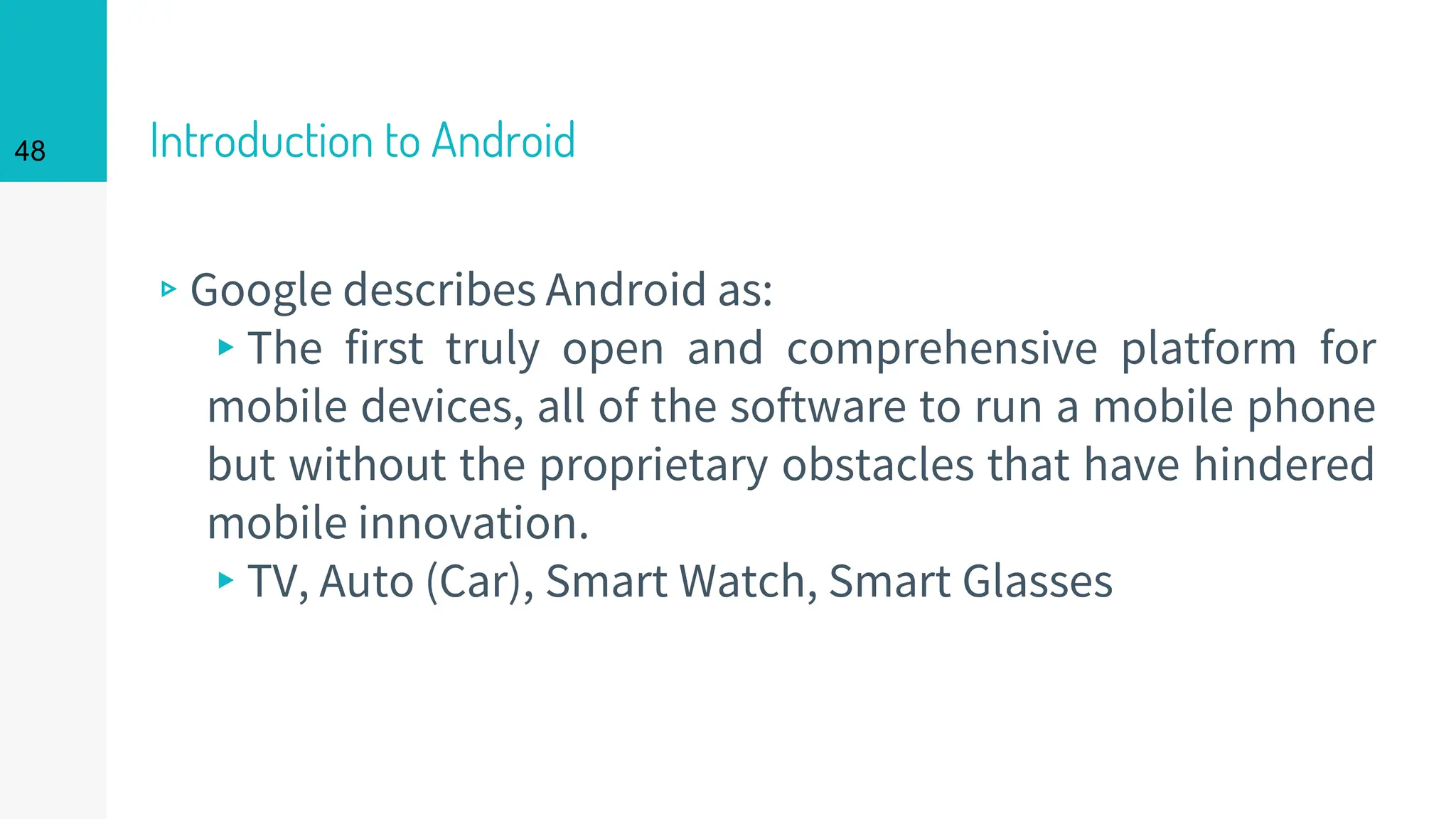 Introduction to Android
▹Google describes Android as:
▸The first truly open and comprehensive platform for
mobile devices, all of the software to run a mobile phone
but without the proprietary obstacles that have hindered
mobile innovation.
▸TV, Auto (Car), Smart Watch, Smart Glasses
48
 
