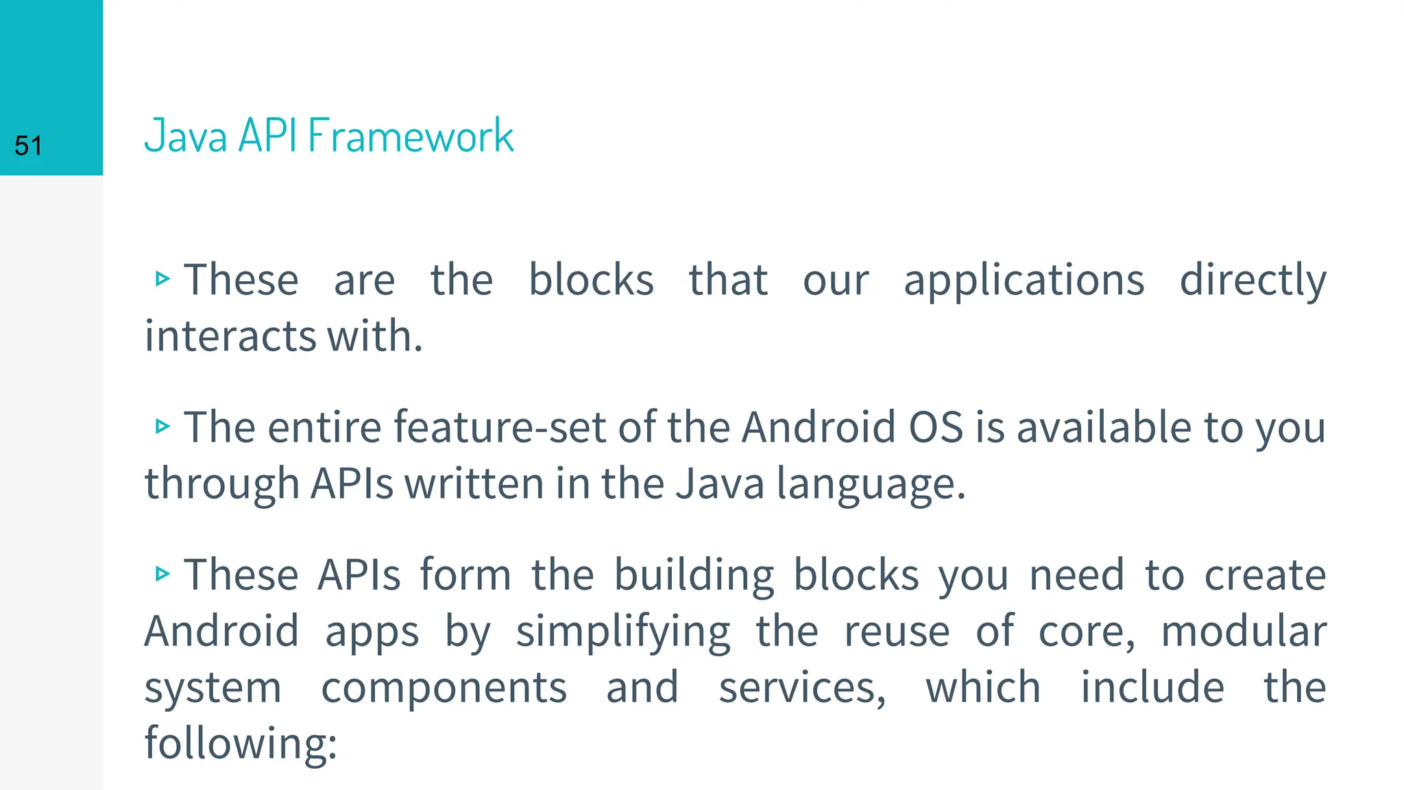Java API Framework
▹These are the blocks that our applications directly
interacts with.
▹The entire feature-set of the Android OS is available to you
through APIs written in the Java language.
▹These APIs form the building blocks you need to create
Android apps by simplifying the reuse of core, modular
system components and services, which include the
following:
51
 