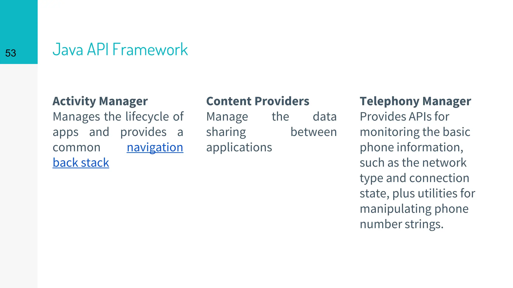 Java API Framework
Activity Manager
Manages the lifecycle of
apps and provides a
common navigation
back stack
Content Providers
Manage the data
sharing between
applications
Telephony Manager
Provides APIs for
monitoring the basic
phone information,
such as the network
type and connection
state, plus utilities for
manipulating phone
number strings.
53
 