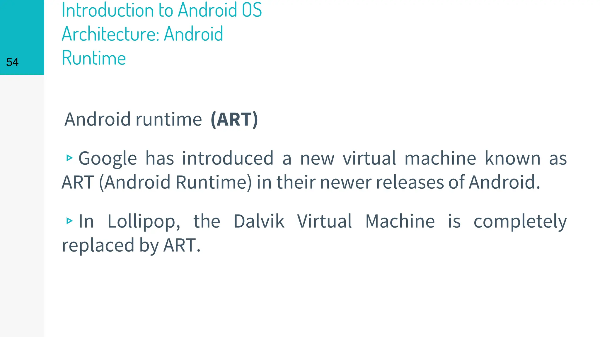Introduction to Android OS
Architecture: Android
Runtime
Android runtime (ART)
▹Google has introduced a new virtual machine known as
ART (Android Runtime) in their newer releases of Android.
▹In Lollipop, the Dalvik Virtual Machine is completely
replaced by ART.
54
 