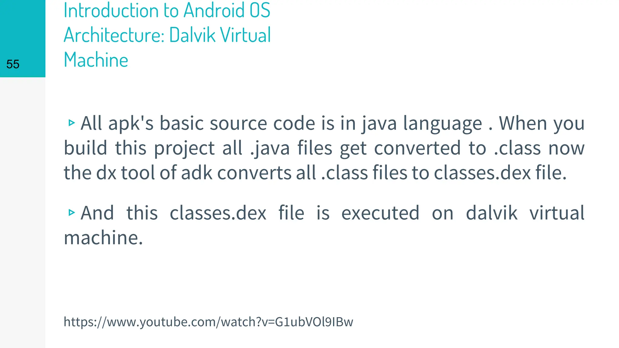 Introduction to Android OS
Architecture: Dalvik Virtual
Machine
▹All apk's basic source code is in java language . When you
build this project all .java files get converted to .class now
the dx tool of adk converts all .class files to classes.dex file.
▹And this classes.dex file is executed on dalvik virtual
machine.
55
https://www.youtube.com/watch?v=G1ubVOl9IBw
 