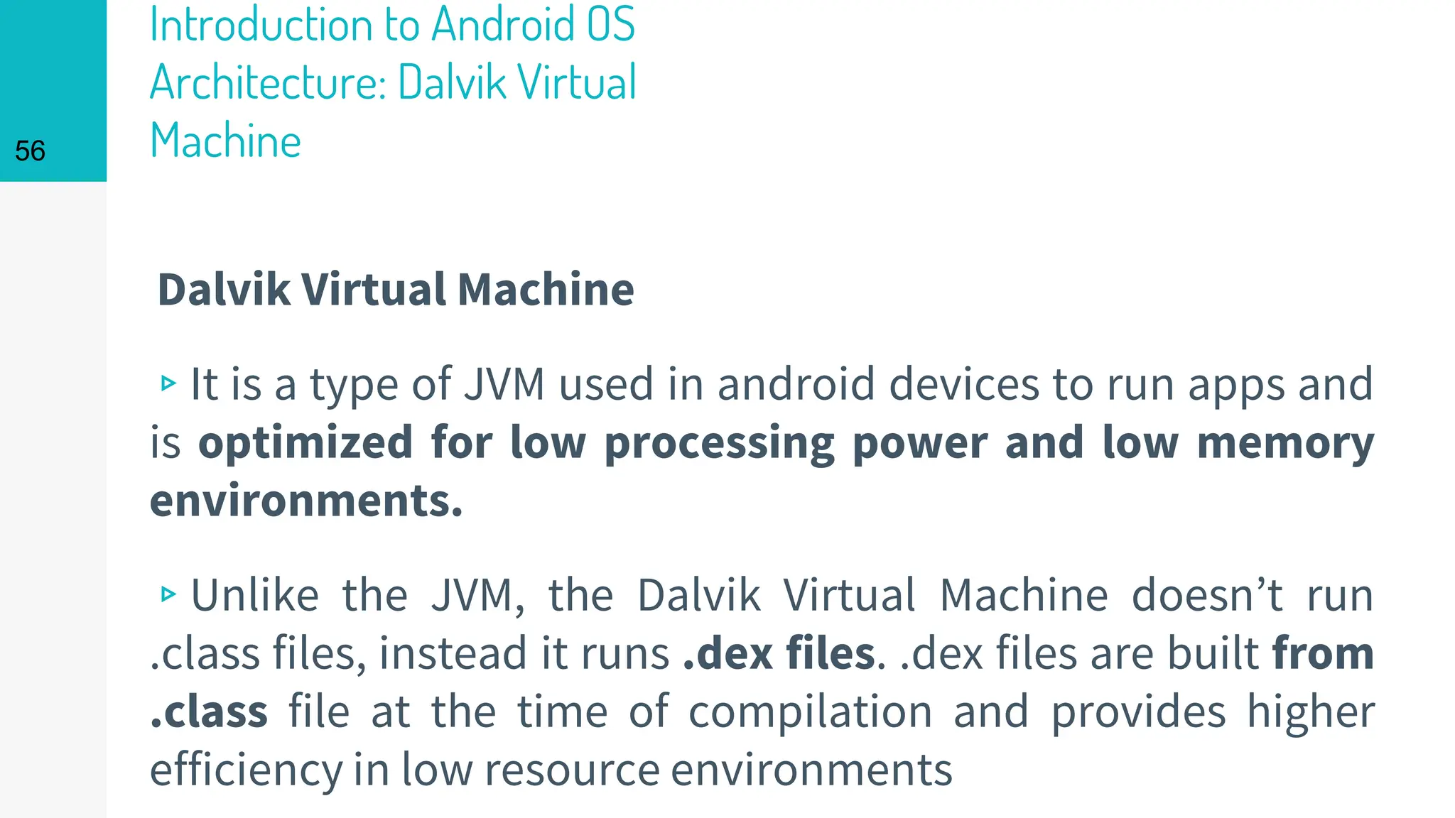 Introduction to Android OS
Architecture: Dalvik Virtual
Machine
Dalvik Virtual Machine
▹It is a type of JVM used in android devices to run apps and
is optimized for low processing power and low memory
environments.
▹Unlike the JVM, the Dalvik Virtual Machine doesn’t run
.class files, instead it runs .dex files. .dex files are built from
.class file at the time of compilation and provides higher
efficiency in low resource environments
56
 