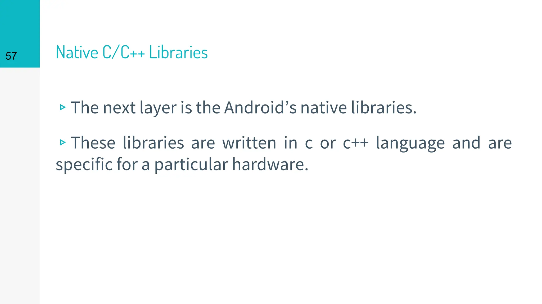 Native C/C++ Libraries
▹The next layer is the Android’s native libraries.
▹These libraries are written in c or c++ language and are
specific for a particular hardware.
57
 