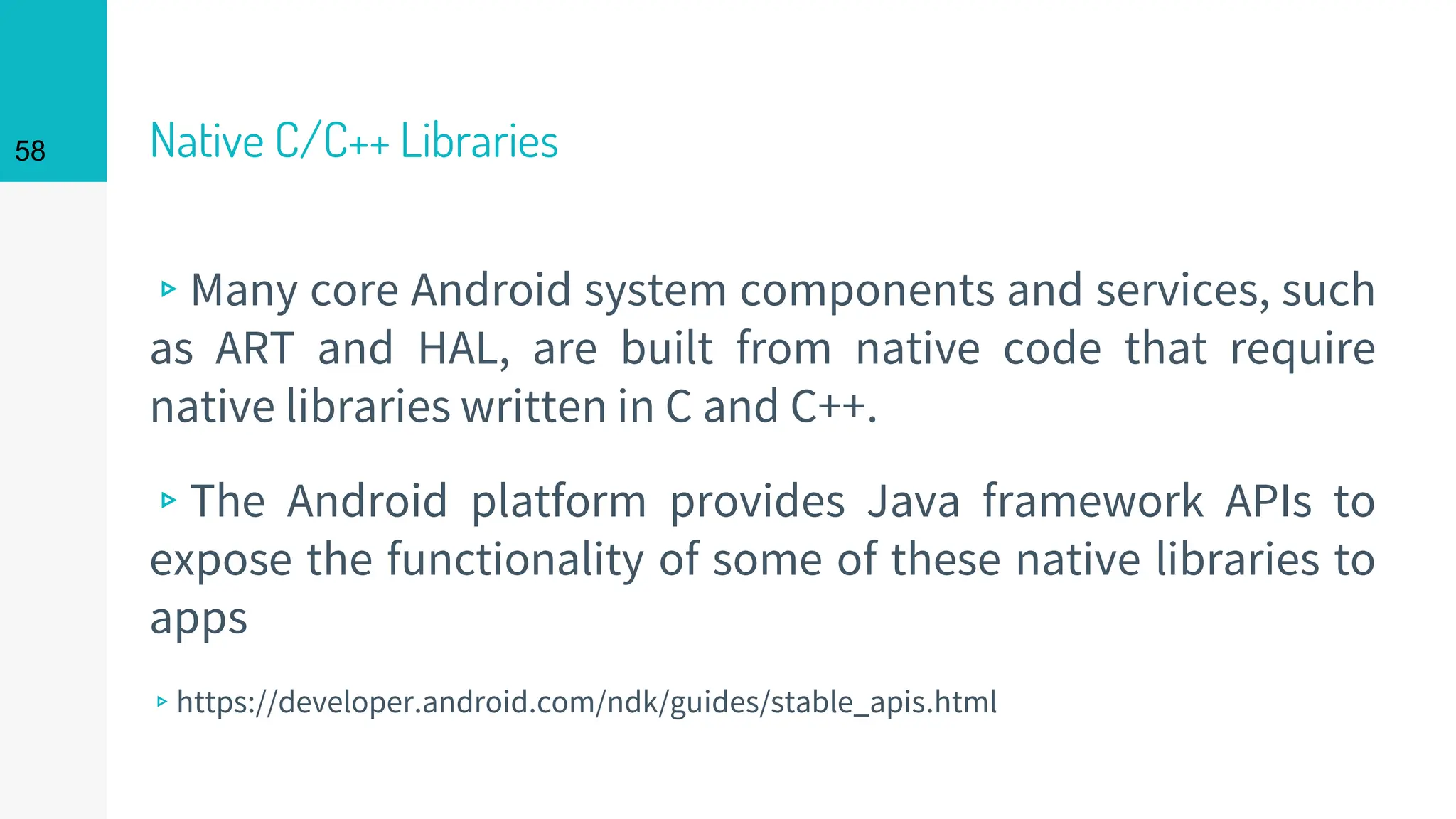 Native C/C++ Libraries
▹Many core Android system components and services, such
as ART and HAL, are built from native code that require
native libraries written in C and C++.
▹The Android platform provides Java framework APIs to
expose the functionality of some of these native libraries to
apps
▹https://developer.android.com/ndk/guides/stable_apis.html
58
 