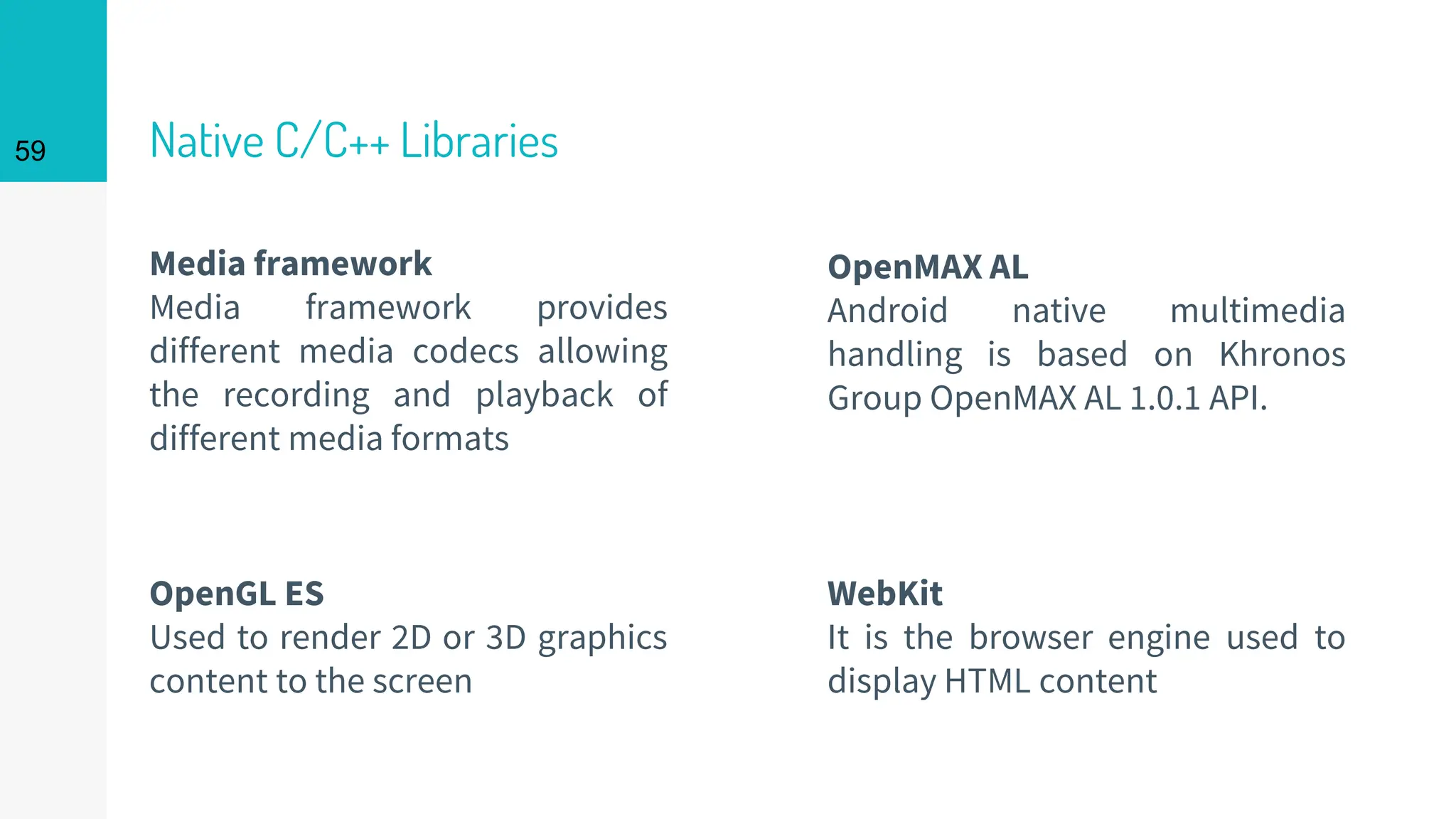 Native C/C++ Libraries
Media framework
Media framework provides
different media codecs allowing
the recording and playback of
different media formats
WebKit
It is the browser engine used to
display HTML content
OpenMAX AL
Android native multimedia
handling is based on Khronos
Group OpenMAX AL 1.0.1 API.
OpenGL ES
Used to render 2D or 3D graphics
content to the screen
59
 
