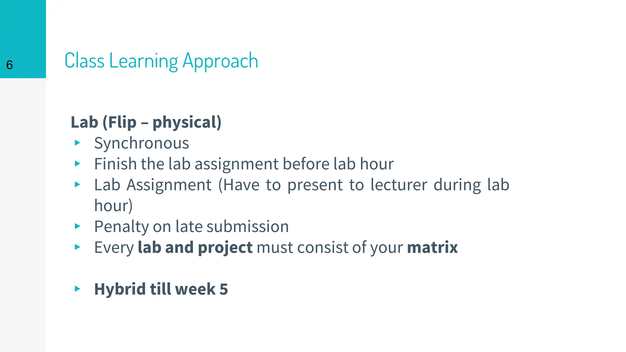 Class Learning Approach
Lab (Flip – physical)
▸ Synchronous
▸ Finish the lab assignment before lab hour
▸ Lab Assignment (Have to present to lecturer during lab
hour)
▸ Penalty on late submission
▸ Every lab and project must consist of your matrix
▸ Hybrid till week 5
6
 