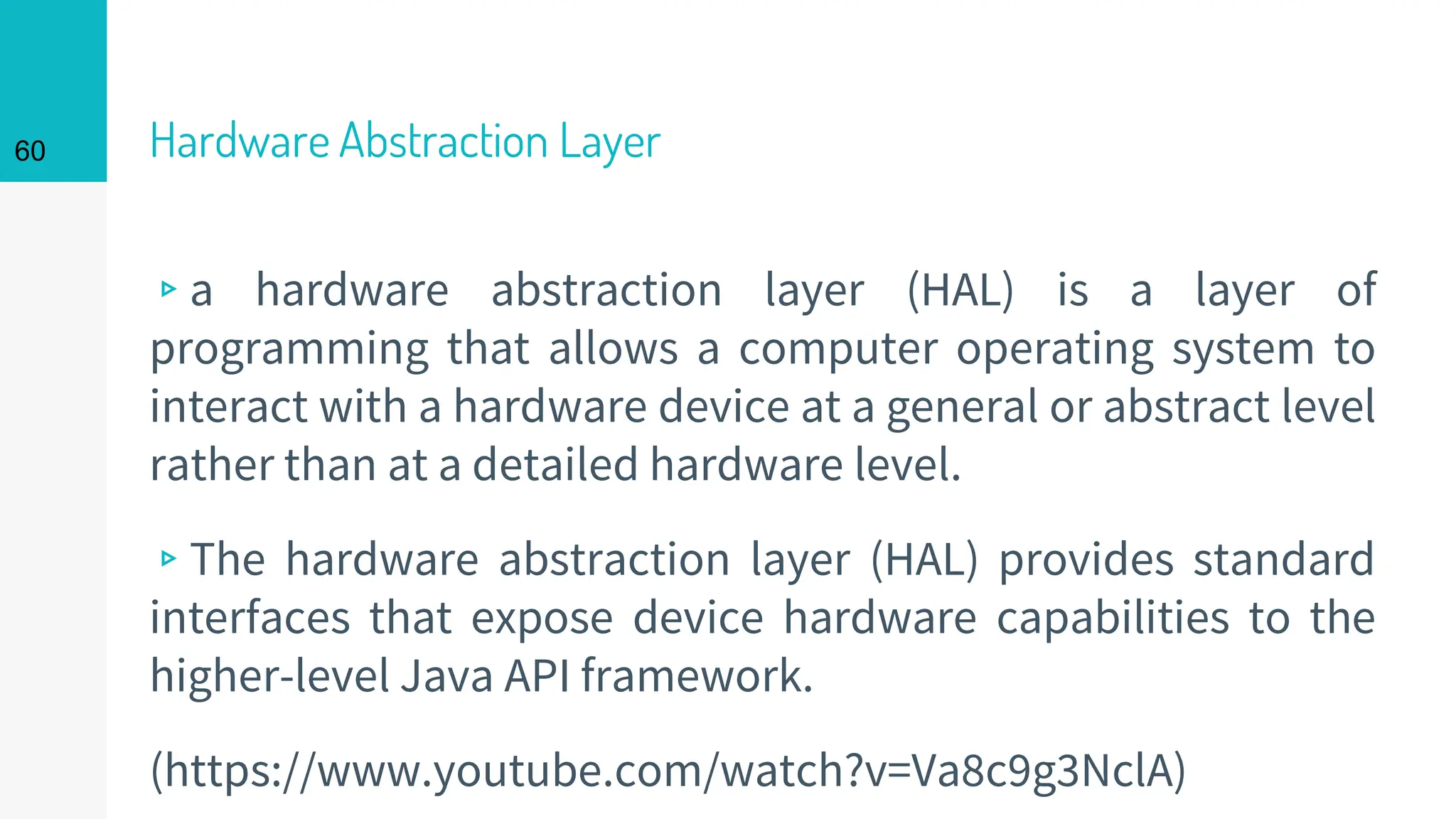 Hardware Abstraction Layer
▹a hardware abstraction layer (HAL) is a layer of
programming that allows a computer operating system to
interact with a hardware device at a general or abstract level
rather than at a detailed hardware level.
▹The hardware abstraction layer (HAL) provides standard
interfaces that expose device hardware capabilities to the
higher-level Java API framework.
(https://www.youtube.com/watch?v=Va8c9g3NclA)
60
 