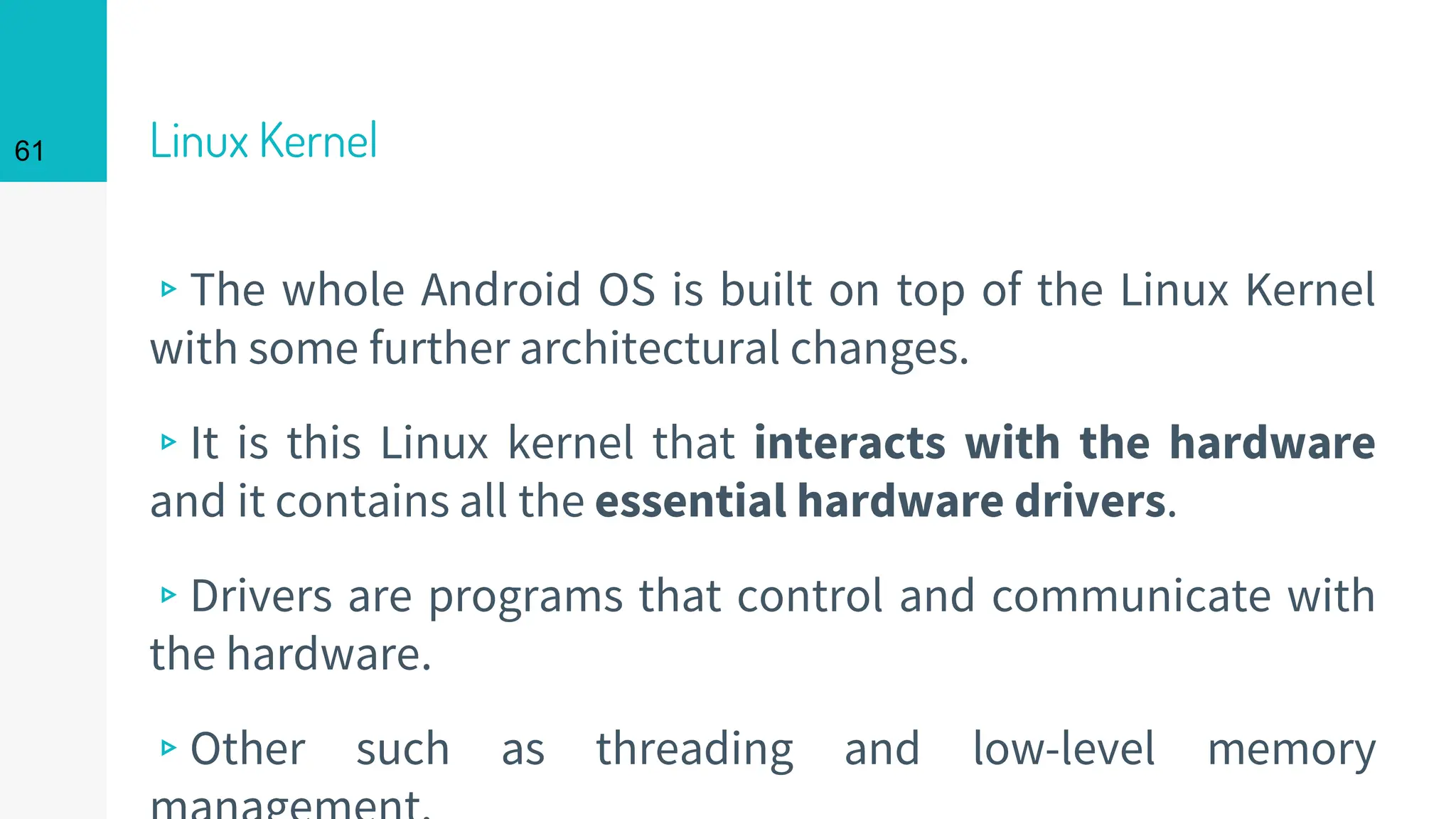 Linux Kernel
▹The whole Android OS is built on top of the Linux Kernel
with some further architectural changes.
▹It is this Linux kernel that interacts with the hardware
and it contains all the essential hardware drivers.
▹Drivers are programs that control and communicate with
the hardware.
▹Other such as threading and low-level memory
61
 