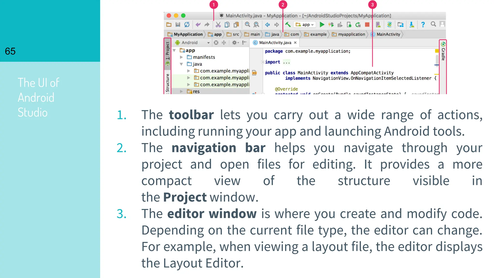 The UI of
Android
Studio
65
1. The toolbar lets you carry out a wide range of actions,
including running your app and launching Android tools.
2. The navigation bar helps you navigate through your
project and open files for editing. It provides a more
compact view of the structure visible in
the Project window.
3. The editor window is where you create and modify code.
Depending on the current file type, the editor can change.
For example, when viewing a layout file, the editor displays
the Layout Editor.
 