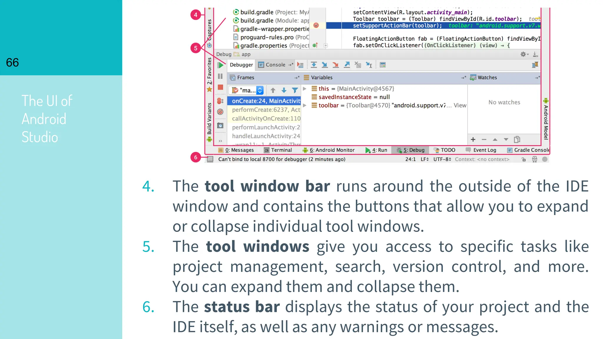 The UI of
Android
Studio
66
4. The tool window bar runs around the outside of the IDE
window and contains the buttons that allow you to expand
or collapse individual tool windows.
5. The tool windows give you access to specific tasks like
project management, search, version control, and more.
You can expand them and collapse them.
6. The status bar displays the status of your project and the
IDE itself, as well as any warnings or messages.
 