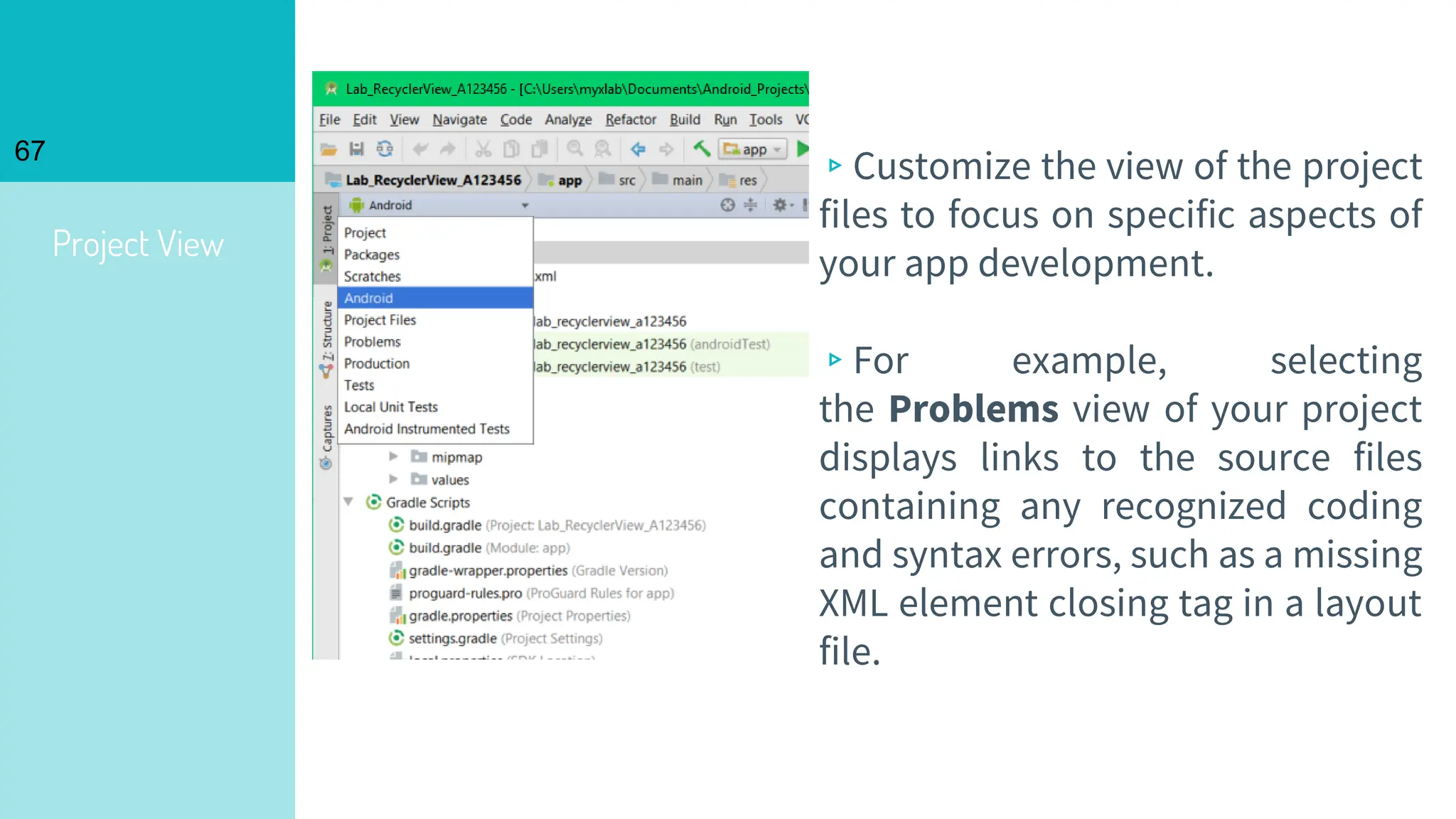 Project View
67
▹Customize the view of the project
files to focus on specific aspects of
your app development.
▹For example, selecting
the Problems view of your project
displays links to the source files
containing any recognized coding
and syntax errors, such as a missing
XML element closing tag in a layout
file.
 