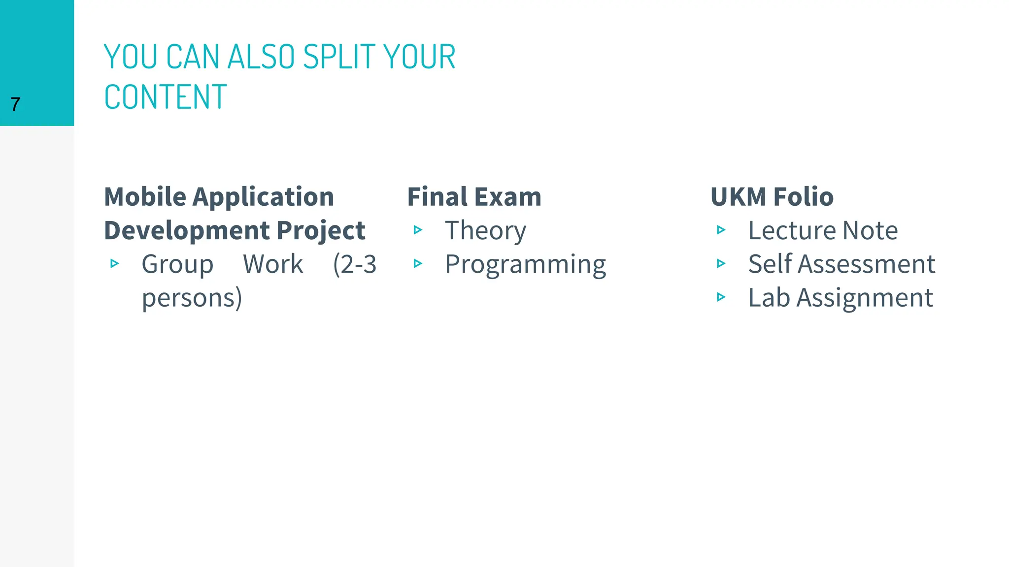 Mobile Application
Development Project
▹ Group Work (2-3
persons)
YOU CAN ALSO SPLIT YOUR
CONTENT
Final Exam
▹ Theory
▹ Programming
7
UKM Folio
▹ Lecture Note
▹ Self Assessment
▹ Lab Assignment
 