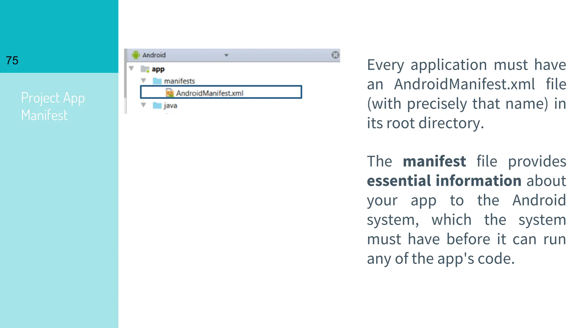 Project App
Manifest
75 Every application must have
an AndroidManifest.xml file
(with precisely that name) in
its root directory.
The manifest file provides
essential information about
your app to the Android
system, which the system
must have before it can run
any of the app's code.
 