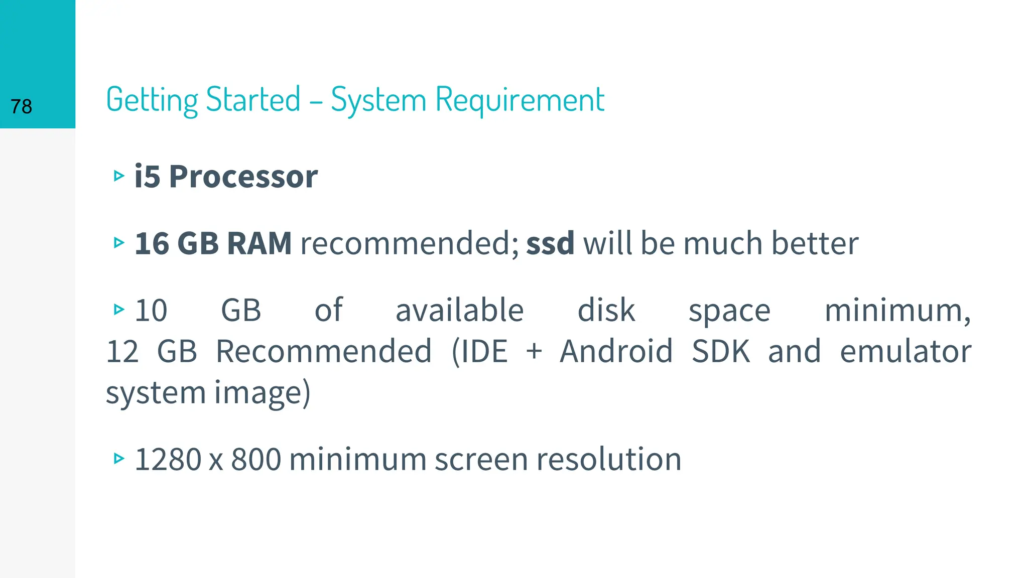 Getting Started – System Requirement
▹i5 Processor
▹16 GB RAM recommended; ssd will be much better
▹10 GB of available disk space minimum,
12 GB Recommended (IDE + Android SDK and emulator
system image)
▹1280 x 800 minimum screen resolution
78
 